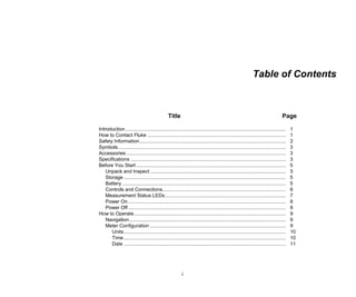i
Table of Contents
Title Page
Introduction.................................................................................................................... 1
How to Contact Fluke .................................................................................................... 1
Safety Information.......................................................................................................... 2
Symbols......................................................................................................................... 3
Accessories ................................................................................................................... 3
Specifications ................................................................................................................ 3
Before You Start ............................................................................................................ 5
Unpack and Inspect .................................................................................................. 5
Storage ..................................................................................................................... 5
Battery ...................................................................................................................... 5
Controls and Connections......................................................................................... 6
Measurement Status LEDs ....................................................................................... 7
Power On.................................................................................................................. 8
Power Off.................................................................................................................. 8
How to Operate.............................................................................................................. 9
Navigation................................................................................................................. 9
Meter Configuration .................................................................................................. 9
Units..................................................................................................................... 10
Time..................................................................................................................... 10
Date ..................................................................................................................... 11
 