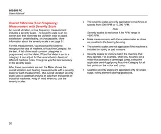 805/805 FC
Users Manual
20
Overall Vibration (Low Frequency)
Measurement with Severity Scale
An overall vibration, or low frequency, measurement
includes a severity scale. The severity scale is an on-
screen tool that interprets the vibration wear as good,
satisfactory, unsatisfactory, or unacceptable. More
information about the severity scale is on page 31.
For this measurement, you must set the Meter to
recognize the type of machine, or Machine Category, for
the test. A list of the most common categories is
programmed into the Meter. When the Meter is set to a
category, it can adjust for the usual vibration levels of
different machine types. This gives you the best accuracy
in the severity scale.
After these parameters are set, the Meter shows the
overall vibration and bearing measurements with a severity
scale for each measurement. The overall vibration severity
scale uses a statistical analysis of data from thousands of
industrial machines. Keep in mind when you use the
severity scales:
• The severity scales are only applicable to machines at
speeds from 600 RPM to 10,000 RPM.
Note
Severity scales do not show if the RPM range is
<600 RPM.
• Make measurements with the accelerometer as close
as possible to the bearing housing.
• The severity scales are not applicable if the machine is
installed on spring or pad isolators.
• Severity scales for motors match the machine that
they operate. For example, when you do a test on a
motor that operates a centrifugal pump, select the
applicable centrifugal pump Machine Category for all
test points on the motor and pump.
• Gearbox severity scales are applicable only for single-
stage, rolling element bearing gearboxes.
 
