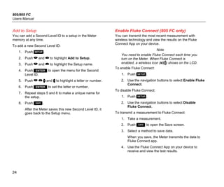 805/805 FC
Users Manual
24
Add to Setup
You can add a Second Level ID to a setup in the Meter
memory at any time.
To add a new Second Level ID:
1. Push .
2. Push  and  to highlight Add to Setup.
3. Push  and  to highlight the Setup name.
4. Push  to open the menu for the Second
Level ID.
5. Push    and  to highlight a letter or number.
6. Push  to set the letter or number.
7. Repeat steps 5 and 6 to make a unique name for
the setup.
8. Push .
After the Meter saves this new Second Level ID, it
goes back to the Setup menu.
Enable Fluke Connect (805 FC only)
You can transmit the most recent measurement with
wireless technology and view the results on the Fluke
Connect App on your device.
Note
You need to enable Fluke Connect each time you
turn on the Meter. When Fluke Connect is
enabled, a wireless icon ( ) shows on the LCD.
To enable Fluke Connect:
1. Push .
2. Use the navigation buttons to select Enable Fluke
Connect.
To disable Fluke Connect:
1. Push .
2. Use the navigation buttons to select Disable
Fluke Connect.
To transmit a measurement to Fluke Connect:
1. Take a measurement.
2. Push  to open the Save screen.
3. Select a method to save data.
When you save, the Meter transmits the data to
Fluke Connect app.
4. Use the Fluke Connect App on your device to
receive and view the test results.
 