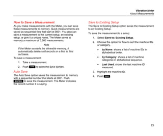 Vibration Meter
About Measurements
25
How to Save a Measurement
As you make measurements with the Meter, you can save
these measurements to memory. Quick measurements are
saved as sequential files that start at 0001. You also can
save a measurement to the current setup, an existing
setup, or give it a unique name. The Meter saves to
memory a maximum of 3,500 measurements.
Note
If the Meter exceeds the allowable memory, it
automatically deletes old records on a first in, first
out basis.
To save a measurement:
1. Take a measurement.
2. Push  to open the Save screen.
Auto Save
The Auto Save option saves the measurement to memory
with a sequential number that starts at 0001. Push
 to save the measurement. The Meter indicates
the record number it is saving.
Save to Existing Setup
The Save to Existing Setup option saves the measurement
to an Existing Setup.
To save the measurement to a setup:
1. Select Save to: Existing Setup.
2. Choose the option for how to sort the machine IDs
or category.
• by Name: shows a list of machine IDs in
alphabetical order.
• by Category: shows a list of machine
categories in alphabetical sequence.
• Last Used: shows the last machine ID
measured.
3. Highlight the machine ID.
4. Push .
 
