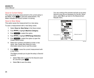 805/805 FC
Users Manual
26
Save to Current Setup
This option saves the measurement to the current setup in
the Meter. Push  to save the measurement. The
Meter indicates the record number it is saving.
Save to New Setup
This option saves the measurement to a new setup.
To save a measurement with a new Setup name:
1. Select Save to: New Setup in the Save screen.
2. Push   to highlight Machine Category.
3. Push  to select the option.
4. Push   to highlight RPM Range Selection.
5. Push  to select the option to open the
Create Setup screen.
6. Select the numbers and letters to enter a new
name. See Create New Setup for more
information about how to use this screen
7. Push  to save the current measurement with
a new name.
The Meter prompts you to give the setup a Second
Level ID.
• Select Yes enter a name for the Second Level
ID. and then push .
• Select No to save the setup.
You can continue this process and set up as many
Second Level IDs as necessary for the job. When
done, select No to go back to the Measurement
Results menu.
First Level ID Second Level ID
gqi19.eps
 