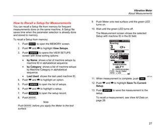 Vibration Meter
About Measurements
27
How to Recall a Setup for Measurements
You can recall a Setup file from memory for frequent
measurements done on the same machine. A Setup file
saves time when the parameter selection is already done
and stored to memory.
To recall a Setup from memory:
1. Push  to open the MEMORY screen.
2. Push  and  to highlight View Setups.
3. Push  to opens the VIEW SETUPS
screen with three sorting options:
• by Name: shows a list of machine setups by
machine ID in alphabetical sequence.
• by Category: shows a list of machine setups
by Machine Category in alphabetical
sequence.
• Last Used: shows the last used machine ID.
4. Push  and  to highlight an option.
5. Push  to open the list of setups.
6. Push  and  to highlight a setup.
7. Push  to open the setup record.
8. Push .
Note
Push  before you apply the Meter to the test
surface.
9. Push Meter onto test surface until the green LED
turns on.
10. Wait until the green LED turns off.
The Measurement screen shows the selected
Setup with machine ID in the ID field.
gqi81.jpg
11. When measurement is complete, push .
12. Push  and  to highlight Save To Current
Setup.
13. Push  to save the measurement to the
setup.
To recall a measurement, see View All Data on
page 28.
 
