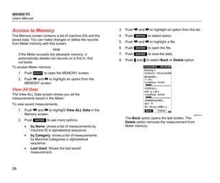 805/805 FC
Users Manual
28
Access to Memory
The Memory screen contains a list of machine IDs and the
saved data. You can make changes or delete the records
from Meter memory with this screen.
Note
If the Meter exceeds the allowable memory, it
automatically deletes old records on a first in, first
out basis.
To access Meter memory:
1. Push  to open the MEMORY screen.
2. Push  and  to highlight an option from the
MEMORY screen.
View All Data
The View ALL Data screen shows you all the
measurements saved in the Meter.
To view saved measurements:
1. Push  and  to highlight View ALL Data in the
Memory screen.
2. Push  to see more options:
• by Name: shows a list of measurements by
machine ID in alphabetical sequence.
• by Category: shows a list of measurements
by Machine Categories in alphabetical
sequence.
• Last Used: Shows the last saved
measurement.
3. Push  and  to highlight an option from the list.
4. Push  to select option.
5. Push  and  to highlight a file.
6. Push  to open the file.
7. Push  to view the data.
8. Push  and  to select Back or Delete option.
gqi99.bmp
The Back option opens the last screen. The
Delete option removes the measurement from
Meter memory.
 
