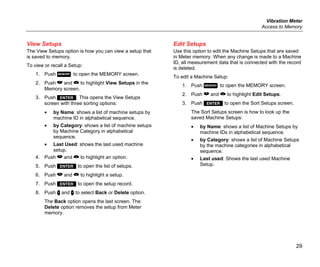 Vibration Meter
Access to Memory
29
View Setups
The View Setups option is how you can view a setup that
is saved to memory.
To view or recall a Setup:
1. Push  to open the MEMORY screen.
2. Push  and  to highlight View Setups in the
Memory screen.
3. Push . This opens the View Setups
screen with three sorting options:
• by Name: shows a list of machine setups by
machine ID in alphabetical sequence.
• by Category: shows a list of machine setups
by Machine Category in alphabetical
sequence.
• Last Used: shows the last used machine
setup.
4. Push  and  to highlight an option.
5. Push  to open the list of setups.
6. Push  and  to highlight a setup.
7. Push  to open the setup record.
8. Push  and  to select Back or Delete option.
The Back option opens the last screen. The
Delete option removes the setup from Meter
memory.
Edit Setups
Use this option to edit the Machine Setups that are saved
in Meter memory. When any change is made to a Machine
ID, all measurement data that is connected with the record
is deleted.
To edit a Machine Setup:
1. Push  to open the MEMORY screen.
2. Push  and  to highlight Edit Setups.
3. Push  to open the Sort Setups screen.
The Sort Setups screen is how to look up the
saved Machine Setups:
• by Name: shows a list of Machine Setups by
machine IDs in alphabetical sequence.
• by Category: shows a list of Machine Setups
by the machine categories in alphabetical
sequence.
• Last used: Shows the last used Machine
Setup.
 