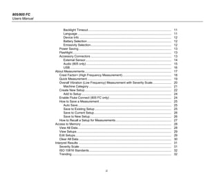 805/805 FC
Users Manual
ii
Backlight Timeout................................................................................................. 11
Language ............................................................................................................. 11
Device Info ........................................................................................................... 12
Battery Selection .................................................................................................. 12
Emissivity Selection.............................................................................................. 12
Power Saving............................................................................................................ 13
Flashlight................................................................................................................... 13
Accessory Connectors .............................................................................................. 13
External Sensor.................................................................................................... 14
Audio (805 only) ................................................................................................... 15
USB...................................................................................................................... 16
About Measurements..................................................................................................... 17
Crest Factor+ (High Frequency Measurement)......................................................... 18
Quick Measurement.................................................................................................. 19
Overall Vibration (Low Frequency) Measurement with Severity Scale...................... 20
Machine Category ................................................................................................ 21
Create New Setup..................................................................................................... 22
Add to Setup ........................................................................................................ 24
Enable Fluke Connect (805 FC only) ........................................................................ 24
How to Save a Measurement.................................................................................... 25
Auto Save............................................................................................................. 25
Save to Existing Setup ......................................................................................... 25
Save to Current Setup.......................................................................................... 26
Save to New Setup............................................................................................... 26
How to Recall a Setup for Measurements................................................................. 27
Access to Memory ......................................................................................................... 28
View All Data............................................................................................................. 28
View Setups.............................................................................................................. 29
Edit Setups................................................................................................................ 29
Clear All Data............................................................................................................ 30
Interpret Results ............................................................................................................ 31
Severity Scale ........................................................................................................... 31
ISO 10816 Standards................................................................................................ 32
Trending.................................................................................................................... 32
 