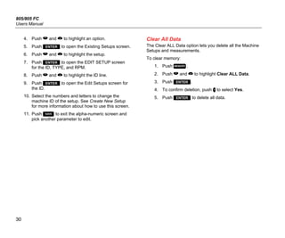 805/805 FC
Users Manual
30
4. Push  and  to highlight an option.
5. Push  to open the Existing Setups screen.
6. Push  and  to highlight the setup.
7. Push  to open the EDIT SETUP screen
for the ID, TYPE, and RPM.
8. Push  and  to highlight the ID line.
9. Push  to open the Edit Setups screen for
the ID.
10. Select the numbers and letters to change the
machine ID of the setup. See Create New Setup
for more information about how to use this screen.
11. Push  to exit the alpha-numeric screen and
pick another parameter to edit.
Clear All Data
The Clear ALL Data option lets you delete all the Machine
Setups and measurements.
To clear memory:
1. Push .
2. Push  and  to highlight Clear ALL Data.
3. Push .
4. To confirm deletion, push  to select Yes.
5. Push  to delete all data.
 