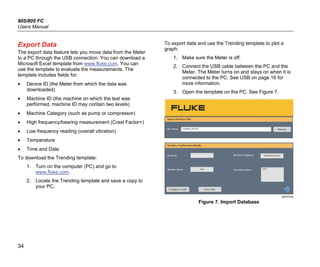 805/805 FC
Users Manual
34
Export Data
The export data feature lets you move data from the Meter
to a PC through the USB connection. You can download a
Microsoft Excel template from www.fluke.com. You can
use the template to evaluate the measurements. The
template includes fields for:
• Device ID (the Meter from which the data was
downloaded)
• Machine ID (the machine on which the test was
performed, machine ID may contain two levels)
• Machine Category (such as pump or compressor)
• High frequency/bearing measurement (Crest Factor+)
• Low frequency reading (overall vibration)
• Temperature
• Time and Date
To download the Trending template:
1. Turn on the computer (PC) and go to
www.fluke.com.
2. Locate the Trending template and save a copy to
your PC.
To export data and use the Trending template to plot a
graph:
1. Make sure the Meter is off.
2. Connect the USB cable between the PC and the
Meter. The Meter turns on and stays on when it is
connected to the PC. See USB on page 16 for
more information.
3. Open the template on the PC. See Figure 7.
gqi203.jpg
Figure 7. Import Database
 