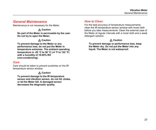 Vibration Meter
General Maintenance
37
General Maintenance
Maintenance is not necessary for the Meter.
 Caution
No part of the Meter is serviceable by the user.
Do not try to open the Meter.
 Caution
To prevent damage to the Meter or any
performance loss, do not put the Meter in
temperature extremes. The ambient operating
temperature is -20 °C to 50 °C (-4 °F to 122 °F)
with a humidity of 10-95% RH
(non-condensing).
Care
Care should be taken to prevent scratches on the IR
temperature sensor window.
 Caution
To prevent damage to the IR temperature
sensor and vibration sensor, do not hit, shake,
or let the Meter fall. A damaged sensor
decreases the diagnostic quality.
How to Clean
For the best accuracy of temperature measurements,
clean the IR temperature sensor window with moist cloth
before you take measurements. Clean the external case of
the Meter at regular intervals with a moist cloth and a weak
detergent solution.
 Caution
To prevent damage or performance loss, keep
the Meter dry. Do not put the Meter into any
liquid. The Meter is not waterproof.
 