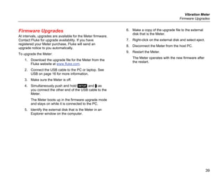 Vibration Meter
Firmware Upgrades
39
Firmware Upgrades
At intervals, upgrades are available for the Meter firmware.
Contact Fluke for upgrade availability. If you have
registered your Meter purchase, Fluke will send an
upgrade notice to you automatically.
To upgrade the Meter:
1. Download the upgrade file for the Meter from the
Fluke website at www.fluke.com.
2. Connect the USB cable to the PC or laptop. See
USB on page 16 for more information.
3. Make sure the Meter is off.
4. Simultaneously push and hold  and  as
you connect the other end of the USB cable to the
Meter.
The Meter boots up in the firmware upgrade mode
and stays on while it is connected to the PC.
5. Identify the external disk that is the Meter in an
Explorer window on the computer.
6. Make a copy of the upgrade file to the external
disk that is the Meter.
7. Right-click on the external disk and select eject.
8. Disconnect the Meter from the host PC.
9. Restart the Meter.
The Meter operates with the new firmware after
the restart.
 