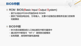 BIOS中断
ROM BIOS(Basic Input Output System)
◦ 装于从地址0FE00H开始的8KB ROM中
◦ 提供了系统加电自检、引导装入、主要I/O设备的处理程序及接口控制等
功能模块
BIOS中断
◦ BIOS各功能模块的入口地址都在中断向量表中
◦ 通过软件中断指令“INT n”调用各功能模块
◦ 如有需要，使用寄存器传递参数
 