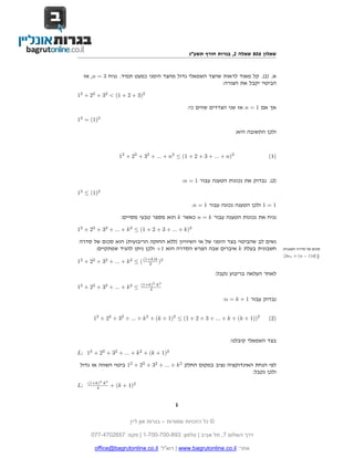 ‫שאלון 608 שאלה 2, בגרות חורף תשע"ג‬


     ‫א. )1(. קל מאוד לראות שהצד השמאלי גדול מהצד הימני כמעט תמיד. נניח 3 = ‪ ,n‬אז‬
                                                           ‫הביטוי יקבל את הצורה:‬

‫2)3 + 2 + 1( < 23 + 22 + 21‬

                                                     ‫אך אם 1 = ‪ n‬אז שני הצדדים שווים כי:‬

‫2)1( = 21‬

                                                                         ‫ולכן התשובה היא:‬



                      ‫2)‪12 + 22 + 32 + ... + n2 ≤ (1 + 2 + 3 + ... + n‬‬                ‫)1(‬




                                                   ‫)2(. נבדוק את נכונות הטענה עבור 1 = ‪:n‬‬

‫2)1( ≤ 21‬

                                                      ‫1 = 1 ולכן הטענה נכונה עבור 1 = ‪.n‬‬

                       ‫נניח את נכונות הטענה עבור ‪ n = k‬כאשר ‪ k‬הוא מספר טבעי מסויים:‬

‫2)‪12 + 22 + 32 + ... + k 2 ≤ (1 + 2 + 3 + ... + k‬‬

‫נשים לב שהביטוי בצד הימני של אי השיוויון )ללא החזקה הריבועית( הוא סכום של סדרה‬
      ‫חשבונית בעלת ‪ k‬איברים שבה הפרש הסדרה הוא 1+ ולכן ניתן להגיד שמתקיים:‬                  ‫סכום של סדרה חשבנית:‬
                                                                                            ‫‪.[2a1 + (n − 1)d] n‬‬
                                                                                                              ‫2‬
‫2) ‪12 + 22 + 32 + ... + k 2 ≤ ( (1+k)k‬‬
                                ‫2‬

                                                                 ‫לאחר העלאה בריבוע נקבל:‬
                                     ‫2‬     ‫2‬
                                ‫‪(1+k) ·k‬‬
‫≤ 2 ‪12 + 22 + 32 + ... + k‬‬          ‫4‬

                                                                    ‫נבדוק עבור 1 + ‪:n = k‬‬


        ‫2))1 + ‪12 + 22 + 32 + ... + k 2 + (k + 1)2 ≤ (1 + 2 + 3 + ... + k + (k‬‬        ‫)2(‬



                                                                      ‫בצד השמאלי קיבלנו:‬

‫2)1 + ‪L; 12 + 22 + 32 + ... + k 2 + (k‬‬

 ‫לפי הנחת האינדוקציה נציב במקום החלק 2 ‪ 12 + 22 + 32 + ... + k‬ביטוי השווה או גדול‬
                                                                        ‫ולכן נקבל:‬
      ‫2‪(1+k)2 ·k‬‬
‫;‪L‬‬        ‫4‬        ‫2)1 + ‪+ (k‬‬


                                               ‫1‬

                          ‫© כל הזכויות שמורות – בגרות און ליין‬

       ‫דרך השלום 7, תל אביב | טלפון: 398-007-007-1 | פקס: 7562074-770‬

         ‫אתר: ‪ | www.bagrutonline.co.il‬דוא"ל: ‪office@bagrutonline.co.il‬‬
 