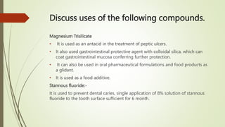 Discuss uses of the following compounds.
Magnesium Trisilicate
• It is used as an antacid in the treatment of peptic ulcer...