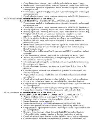 Correctly completed pharmacy paperwork, including daily and weekly reports.
Hand counted control medications, measured liquids and reconstituted antibiotics.
Communicated regularly with physicians, nurses, insurance companies and managed
care organizations.
Communicated regularly with physicians, nurses, insurance companies and managed
care organizations.
Completed accurate cycle counts, inventory management and will-calls for customers.
09/2010 to 03/2013CERTIFIED PHARMACY TECHNICIAN
EATON PHARMACY – WAVERLY ST FRAMINGHAM, MA. 01702
Communicated regularly with physicians, nurses, insurance companies and managed
care organizations.
Completed accurate cycle counts, inventory management and will-calls for customers.
Directly supervised 3 Pharmacy Technicians, interns and support staff while on duty.
Directly supervised 3 Pharmacy Technicians, interns and support staff while on duty.
Complied with all federal laws, company policies and procedures and state
regulations regarding intern, technician and assistant training and licensure.
Effectively prioritized tasks and organized workflow to increase efficiency.
Displayed patient-oriented and comprehensive clinical pharmacy services and
pharmaceutical care.
Hand counted control medications, measured liquids and reconstituted antibiotics.
Received and accurately processed written prescriptions from customers using
RxEVO computer system.
Worked closely with Pharmacy Care Representatives (PCRs) in providing excellent
patient care.
Correctly completed pharmacy paperwork, including daily and weekly reports.
Assisted the pharmacists with checking in and pricing drug orders, third party
transactions and relevant paperwork.
Efficiently operated cash register and handled cash, checks, and charge transactions.
Reconstituted oral liquids.
Receptively answered customer questions and helped locate desired items in the
pharmacy.
Cleaned equipment and work areas and sterilized glassware to maintain safe and
sanitary conditions.
Prepacked bulk medicines, filled bottles with prescribed medications and affixed
correct labels.
Completed new and updated patient profiles, including lists of patient medications.
Regularly stocked shelves, rotated stock and checked for expired medications.
Compounded and repackaged medications, including unit-doses, topical medications
and sterile products.
Assisted other pharmacy staff with drug inventory, purchasing, and receiving.
Managed approximately 500.00 dollars in cash and credit card sales daily.
07/2013 to Current CERTIFIED PHARMACY TECHNICIAN
UMASS SPECIALTY PHARMACY – UMASS HOSPITAL WORCESTER, MA.
Properly filled and dispensed an average of 300 prescriptions per day.
Effectively resolved insurance rejections and other billing issues.
Managed drug and supply inventories.
Managed approximately 200.00 dollars in cash and credit card sales daily.
Assisted other pharmacy staff with drug inventory, purchasing, and receiving.
Compounded and repackaged medications, including unit-doses, topical medications
and sterile products.
Regularly stocked shelves, rotated stock and checked for expired medications.
Performed technical processes required to dispense medications to patients.
Completed new and updated patient profiles, including lists of patient medications.
Cleaned equipment and work areas and sterilized glassware to maintain safe and
 