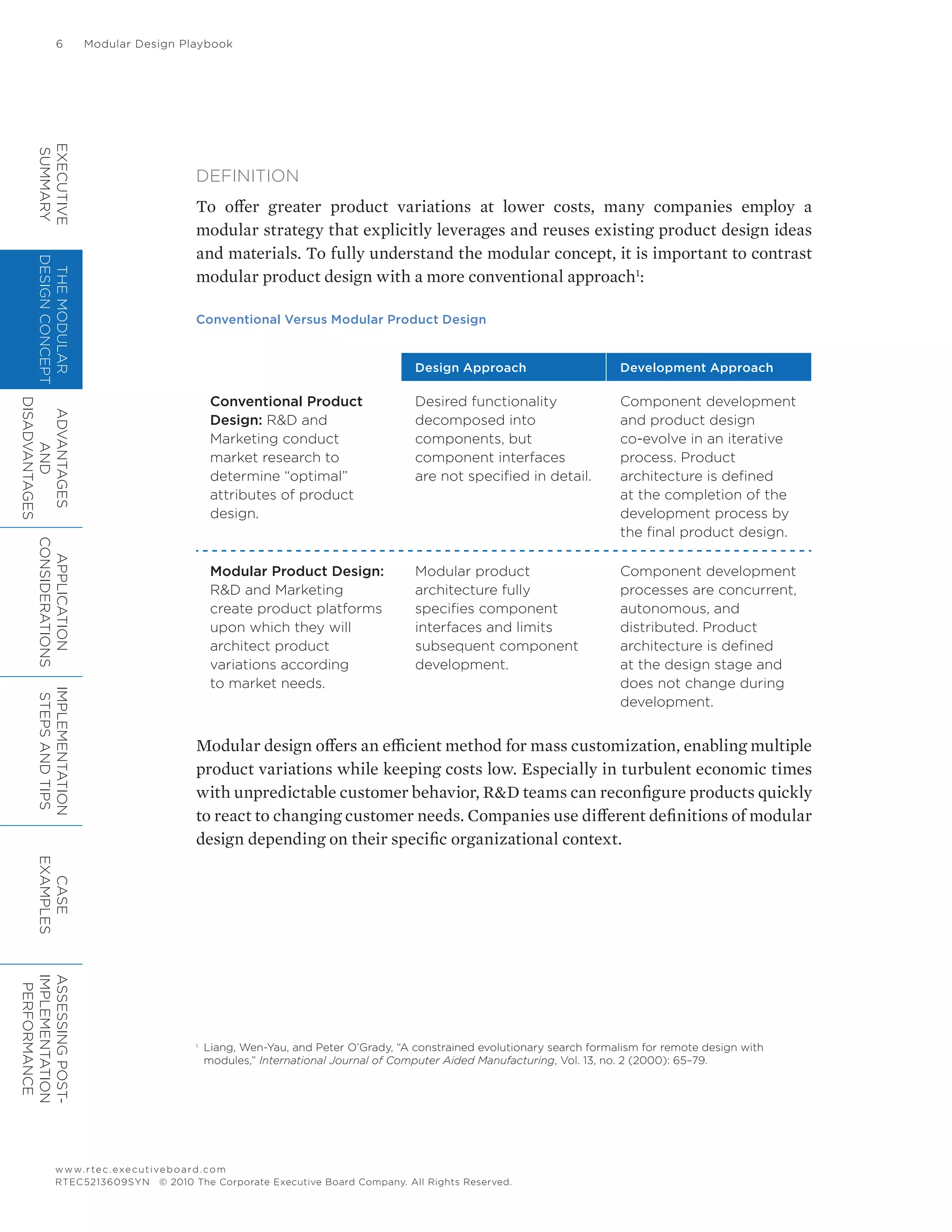 6	 Modular Design Playbook
www.rtec.executiveboard.com
RTEC5213609SYN © 2010 The Corporate Executive Board Company. All Rights Reserved.
DEFINITION
To offer greater product variations at lower costs, many companies employ a
modular strategy that explicitly leverages and reuses existing product design ideas
and materials. To fully understand the modular concept, it is important to contrast
modular product design with a more conventional approach1
:
Conventional Versus Modular Product Design
Design Approach Development Approach
Conventional Product
Design: R&D and
Marketing conduct
market research to
determine “optimal”
attributes of product
design.
Desired functionality
decomposed into
components, but
component interfaces
are not specified in detail.
Component development
and product design
co-evolve in an iterative
process. Product
architecture is defined
at the completion of the
development process by
the final product design.
Modular Product Design:
R&D and Marketing
create product platforms
upon which they will
architect product
variations according
to market needs.
Modular product
architecture fully
specifies component
interfaces and limits
subsequent component
development.
Component development
processes are concurrent,
autonomous, and
distributed. Product
architecture is defined
at the design stage and
does not change during
development.
Modular design offers an efficient method for mass customization, enabling multiple
product variations while keeping costs low. Especially in turbulent economic times
with unpredictable customer behavior, R&D teams can reconfigure products quickly
to react to changing customer needs. Companies use different definitions of modular
design depending on their specific organizational context.
1	
Liang, Wen-Yau, and Peter O’Grady, “A constrained evolutionary search formalism for remote design with
modules,” International Journal of Computer Aided Manufacturing, Vol. 13, no. 2 (2000): 65–79.
EXECUTIVE
SUMMARY
THEMODULAR
DESIGNCONCEPT
ADVANTAGES
AND
DISADVANTAGES
APPLICATION
CONSIDERATIONS
IMPLEMENTATION
STEPSANDTIPS
CASE
EXAMPLES
ASSESSINGPOST-
IMPLEMENTATION
PERFORMANCE
 