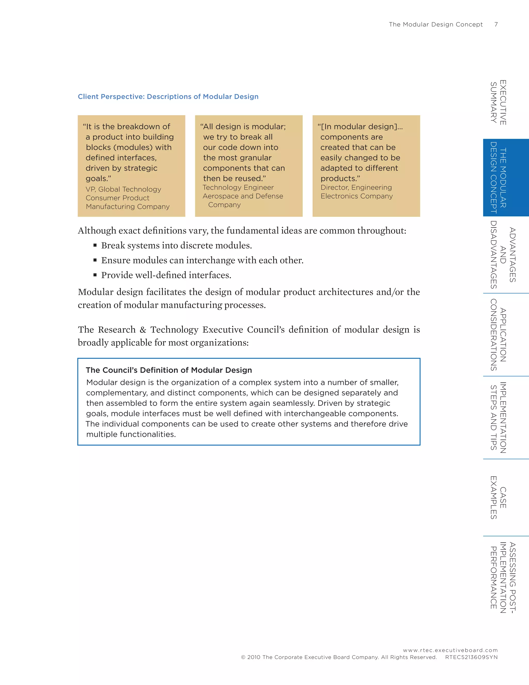 The Modular Design Concept	 7
www.rtec.executiveboard.com
 RTEC5213609SYN© 2010 The Corporate Executive Board Company. All Rights Reserved.
Client Perspective: Descriptions of Modular Design
“It is the breakdown of
a product into building
blocks (modules) with
defined interfaces,
driven by strategic
goals.”
VP, Global Technology
Consumer Product
Manufacturing Company
“All design is modular;
we try to break all
our code down into
the most granular
components that can
then be reused.”
Technology Engineer
Aerospace and Defense 	
	 Company
“[In modular design]…
components are
created that can be
easily changed to be
adapted to different
products.”
Director, Engineering
Electronics Company
Although exact definitions vary, the fundamental ideas are common throughout:
■■ Break systems into discrete modules.
■■ Ensure modules can interchange with each other.
■■ Provide well-defined interfaces.
Modular design facilitates the design of modular product architectures and/or the
creation of modular manufacturing processes.
The Research & Technology Executive Council’s definition of modular design is
broadly applicable for most organizations:
The Council’s Definition of Modular Design
Modular design is the organization of a complex system into a number of smaller,
complementary, and distinct components, which can be designed separately and
then assembled to form the entire system again seamlessly. Driven by strategic
goals, module interfaces must be well defined with interchangeable components.
The individual components can be used to create other systems and therefore drive
multiple functionalities.
EXECUTIVE
SUMMARY
THEMODULAR
DESIGNCONCEPT
ADVANTAGES
AND
DISADVANTAGES
APPLICATION
CONSIDERATIONS
IMPLEMENTATION
STEPSANDTIPS
CASE
EXAMPLES
ASSESSINGPOST-
IMPLEMENTATION
PERFORMANCE
 