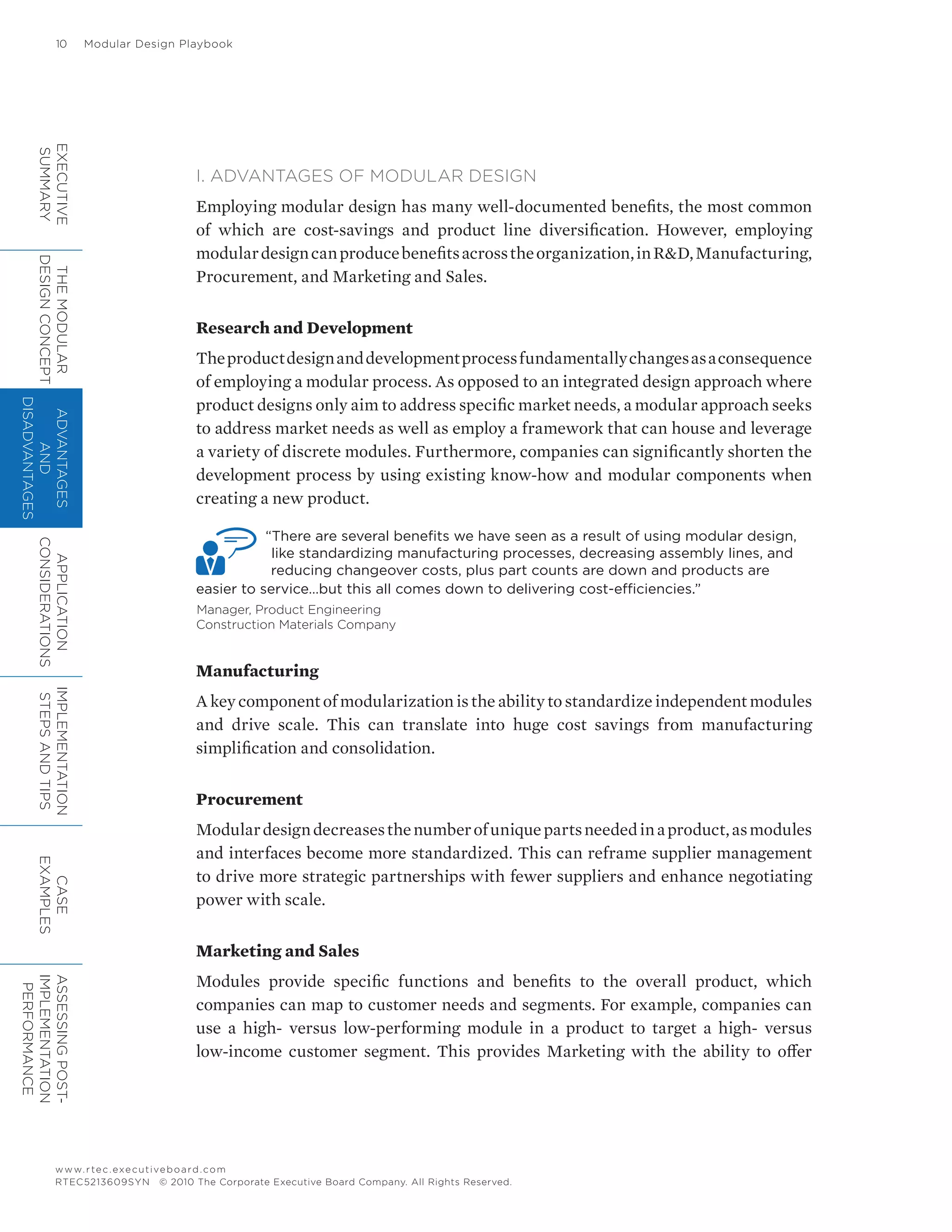 10	 Modular Design Playbook
www.rtec.executiveboard.com
RTEC5213609SYN © 2010 The Corporate Executive Board Company. All Rights Reserved.
I. ADVANTAGES OF MODULAR DESIGN
Employing modular design has many well-documented benefits, the most common
of which are cost-savings and product line diversification. However, employing
modulardesigncanproducebenefitsacrosstheorganization,inR&D,Manufacturing,
Procurement, and Marketing and Sales.
Research and Development
Theproductdesignanddevelopmentprocessfundamentallychangesasaconsequence
of employing a modular process. As opposed to an integrated design approach where
product designs only aim to address specific market needs, a modular approach seeks
to address market needs as well as employ a framework that can house and leverage
a variety of discrete modules. Furthermore, companies can significantly shorten the
development process by using existing know-how and modular components when
creating a new product.
“There are several benefits we have seen as a result of using modular design,
like standardizing manufacturing processes, decreasing assembly lines, and
reducing changeover costs, plus part counts are down and products are
easier to service…but this all comes down to delivering cost-efficiencies.”
Manager, Product Engineering
Construction Materials Company
Manufacturing
A key component of modularization is the ability to standardize independent modules
and drive scale. This can translate into huge cost savings from manufacturing
simplification and consolidation.
Procurement
Modulardesigndecreasesthenumberofuniquepartsneededinaproduct,asmodules
and interfaces become more standardized. This can reframe supplier management
to drive more strategic partnerships with fewer suppliers and enhance negotiating
power with scale.
Marketing and Sales
Modules provide specific functions and benefits to the overall product, which
companies can map to customer needs and segments. For example, companies can
use a high- versus low-performing module in a product to target a high- versus
low-income customer segment. This provides Marketing with the ability to offer
EXECUTIVE
SUMMARY
THEMODULAR
DESIGNCONCEPT
ADVANTAGES
AND
DISADVANTAGES
APPLICATION
CONSIDERATIONS
IMPLEMENTATION
STEPSANDTIPS
CASE
EXAMPLES
ASSESSINGPOST-
IMPLEMENTATION
PERFORMANCE
 