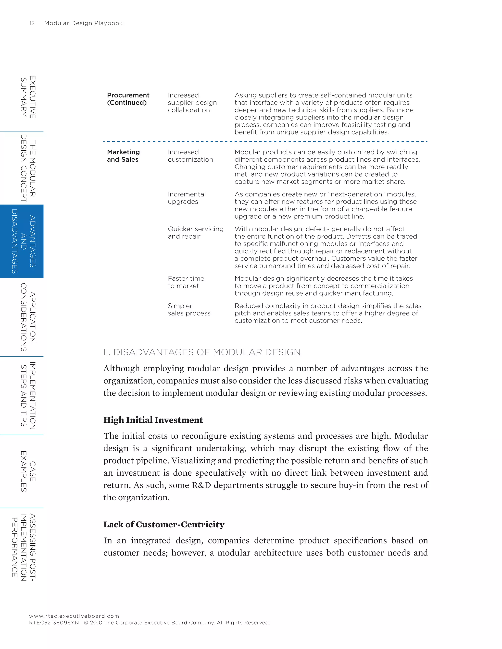 12	 Modular Design Playbook
www.rtec.executiveboard.com
RTEC5213609SYN © 2010 The Corporate Executive Board Company. All Rights Reserved.
Procurement
(Continued)
Increased
supplier design
collaboration
Asking suppliers to create self-contained modular units
that interface with a variety of products often requires
deeper and new technical skills from suppliers. By more
closely integrating suppliers into the modular design
process, companies can improve feasibility testing and
benefit from unique supplier design capabilities.
Marketing
and Sales
Increased
customization
Modular products can be easily customized by switching
different components across product lines and interfaces.
Changing customer requirements can be more readily
met, and new product variations can be created to
capture new market segments or more market share.
Incremental
upgrades
As companies create new or “next-generation” modules,
they can offer new features for product lines using these
new modules either in the form of a chargeable feature
upgrade or a new premium product line.
Quicker servicing
and repair
With modular design, defects generally do not affect
the entire function of the product. Defects can be traced
to specific malfunctioning modules or interfaces and
quickly rectified through repair or replacement without
a complete product overhaul. Customers value the faster
service turnaround times and decreased cost of repair.
Faster time
to market
Modular design significantly decreases the time it takes
to move a product from concept to commercialization
through design reuse and quicker manufacturing.
Simpler
sales process
Reduced complexity in product design simplifies the sales
pitch and enables sales teams to offer a higher degree of
customization to meet customer needs.
II. DISADVANTAGES OF MODULAR DESIGN
Although employing modular design provides a number of advantages across the
organization, companies must also consider the less discussed risks when evaluating
the decision to implement modular design or reviewing existing modular processes.
High Initial Investment
The initial costs to reconfigure existing systems and processes are high. Modular
design is a significant undertaking, which may disrupt the existing flow of the
product pipeline. Visualizing and predicting the possible return and benefits of such
an investment is done speculatively with no direct link between investment and
return. As such, some R&D departments struggle to secure buy-in from the rest of
the organization.
Lack of Customer-Centricity
In an integrated design, companies determine product specifications based on
customer needs; however, a modular architecture uses both customer needs and
EXECUTIVE
SUMMARY
THEMODULAR
DESIGNCONCEPT
ADVANTAGES
AND
DISADVANTAGES
APPLICATION
CONSIDERATIONS
IMPLEMENTATION
STEPSANDTIPS
CASE
EXAMPLES
ASSESSINGPOST-
IMPLEMENTATION
PERFORMANCE
 