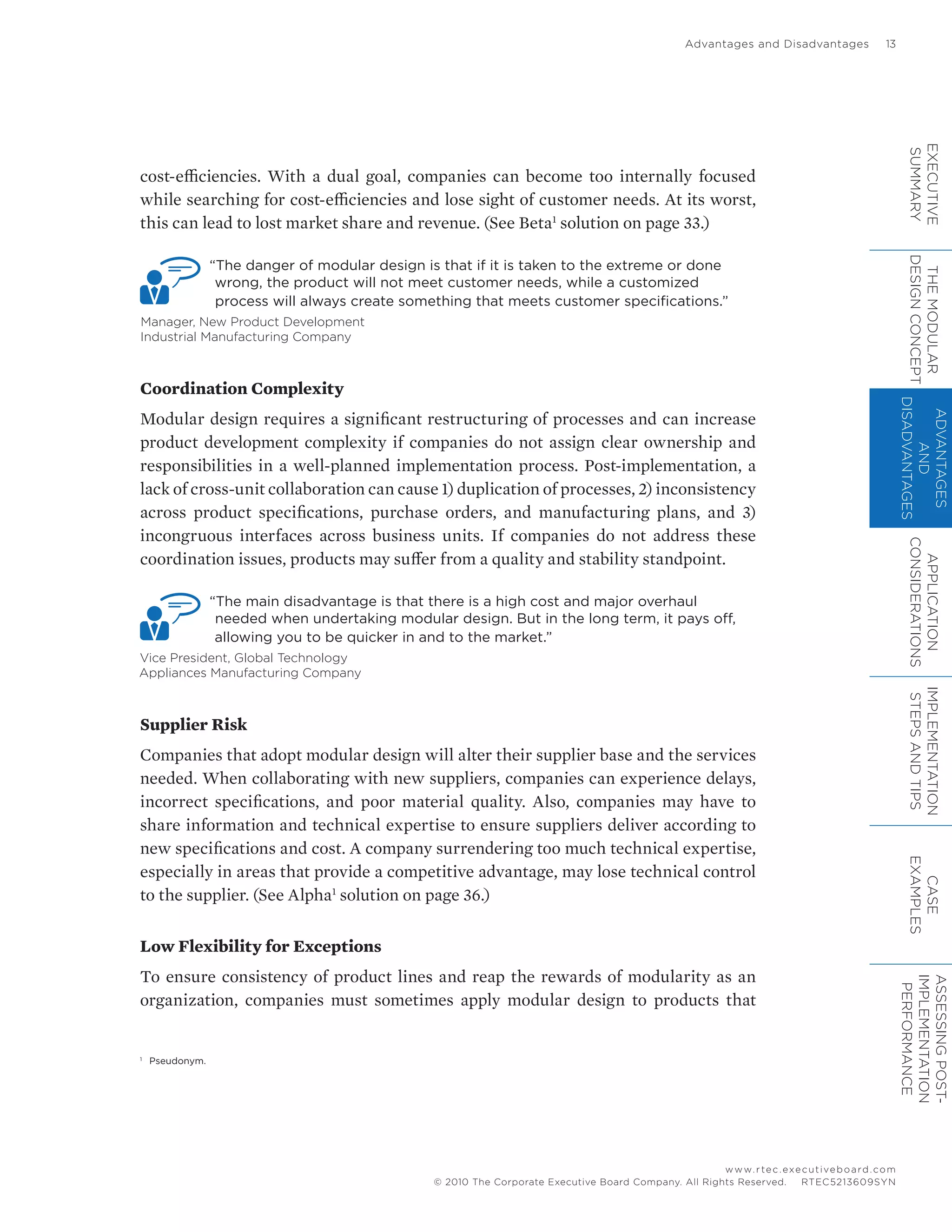 Advantages and Disadvantages	 13
www.rtec.executiveboard.com
 RTEC5213609SYN© 2010 The Corporate Executive Board Company. All Rights Reserved.
cost-efficiencies. With a dual goal, companies can become too internally focused
while searching for cost-efficiencies and lose sight of customer needs. At its worst,
this can lead to lost market share and revenue. (See Beta1
solution on page 33.)
“The danger of modular design is that if it is taken to the extreme or done
wrong, the product will not meet customer needs, while a customized
process will always create something that meets customer specifications.”
Manager, New Product Development
Industrial Manufacturing Company
Coordination Complexity
Modular design requires a significant restructuring of processes and can increase
product development complexity if companies do not assign clear ownership and
responsibilities in a well-planned implementation process. Post-implementation, a
lack of cross-unit collaboration can cause 1) duplication of processes, 2) inconsistency
across product specifications, purchase orders, and manufacturing plans, and 3)
incongruous interfaces across business units. If companies do not address these
coordination issues, products may suffer from a quality and stability standpoint.
“The main disadvantage is that there is a high cost and major overhaul
needed when undertaking modular design. But in the long term, it pays off,
allowing you to be quicker in and to the market.”
Vice President, Global Technology
Appliances Manufacturing Company
Supplier Risk
Companies that adopt modular design will alter their supplier base and the services
needed. When collaborating with new suppliers, companies can experience delays,
incorrect specifications, and poor material quality. Also, companies may have to
share information and technical expertise to ensure suppliers deliver according to
new specifications and cost. A company surrendering too much technical expertise,
especially in areas that provide a competitive advantage, may lose technical control
to the supplier. (See Alpha1
solution on page 36.)
Low Flexibility for Exceptions
To ensure consistency of product lines and reap the rewards of modularity as an
organization, companies must sometimes apply modular design to products that
1
	 Pseudonym.
EXECUTIVE
SUMMARY
THEMODULAR
DESIGNCONCEPT
ADVANTAGES
AND
DISADVANTAGES
APPLICATION
CONSIDERATIONS
IMPLEMENTATION
STEPSANDTIPS
CASE
EXAMPLES
ASSESSINGPOST-
IMPLEMENTATION
PERFORMANCE
 