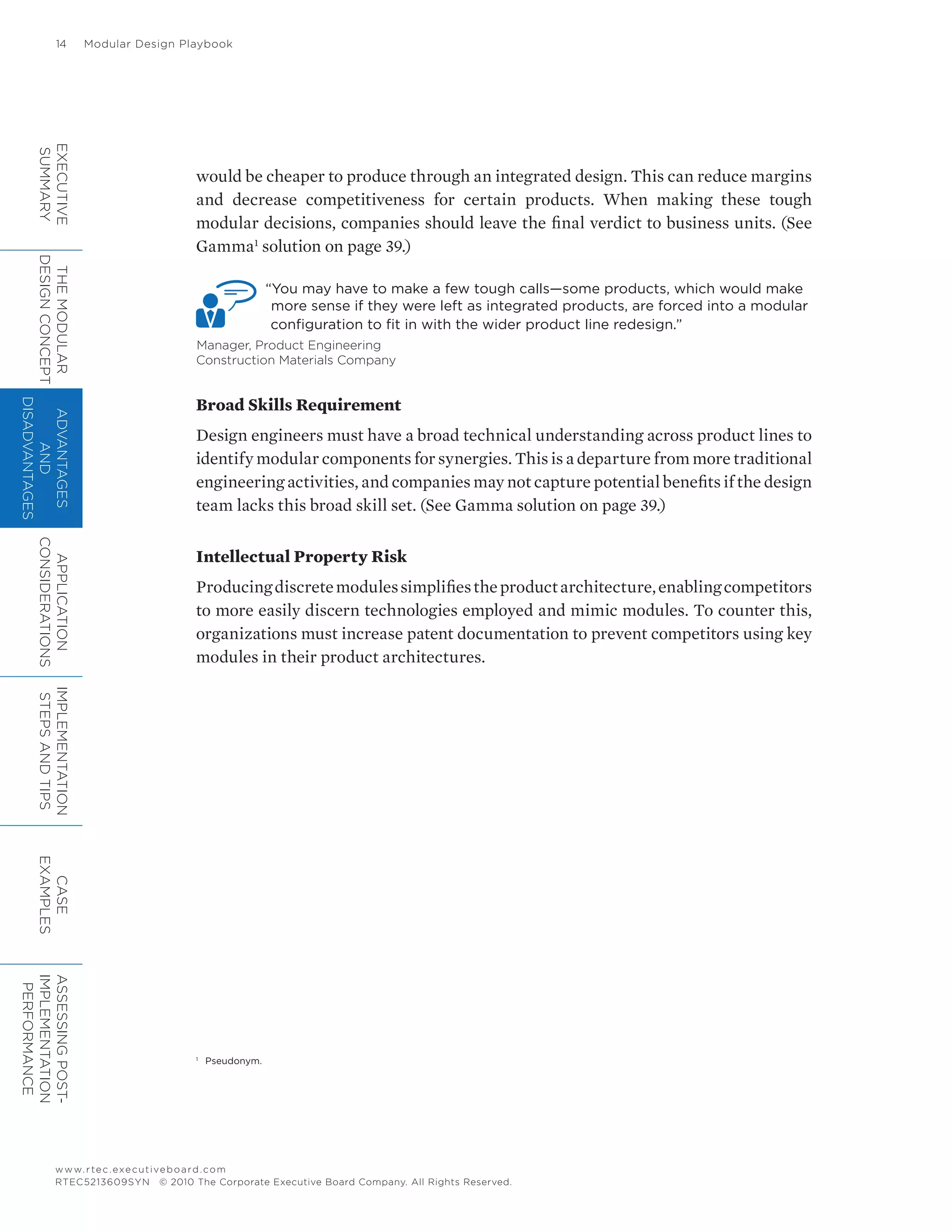 14	 Modular Design Playbook
www.rtec.executiveboard.com
RTEC5213609SYN © 2010 The Corporate Executive Board Company. All Rights Reserved.
would be cheaper to produce through an integrated design. This can reduce margins
and decrease competitiveness for certain products. When making these tough
modular decisions, companies should leave the final verdict to business units. (See
Gamma1
solution on page 39.)
“You may have to make a few tough calls—some products, which would make
more sense if they were left as integrated products, are forced into a modular
configuration to fit in with the wider product line redesign.”
Manager, Product Engineering
Construction Materials Company
Broad Skills Requirement
Design engineers must have a broad technical understanding across product lines to
identify modular components for synergies. This is a departure from more traditional
engineering activities, and companies may not capture potential benefits if the design
team lacks this broad skill set. (See Gamma solution on page 39.)
Intellectual Property Risk
Producingdiscretemodulessimplifiestheproductarchitecture,enablingcompetitors
to more easily discern technologies employed and mimic modules. To counter this,
organizations must increase patent documentation to prevent competitors using key
modules in their product architectures.
1
	 Pseudonym.
EXECUTIVE
SUMMARY
THEMODULAR
DESIGNCONCEPT
ADVANTAGES
AND
DISADVANTAGES
APPLICATION
CONSIDERATIONS
IMPLEMENTATION
STEPSANDTIPS
CASE
EXAMPLES
ASSESSINGPOST-
IMPLEMENTATION
PERFORMANCE
 
