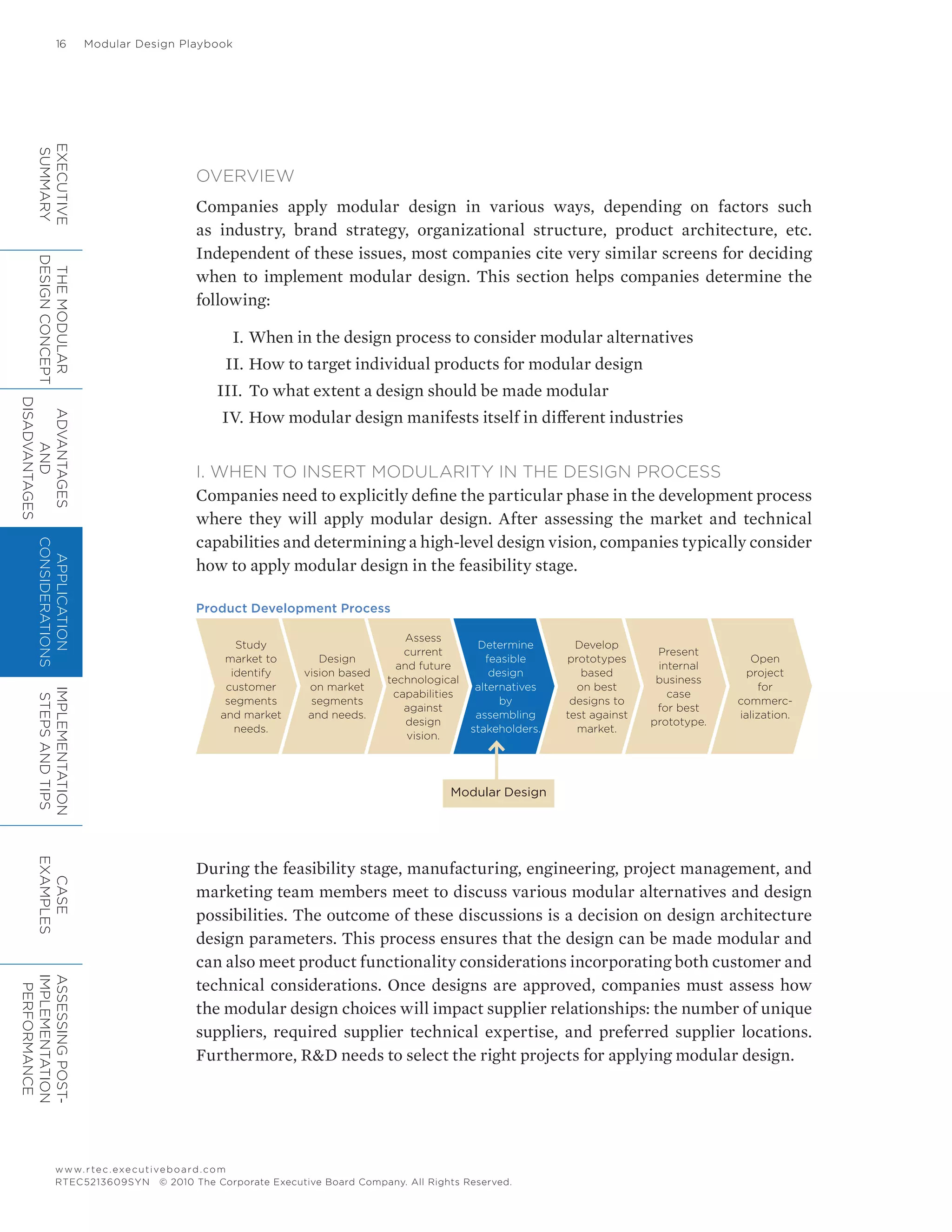 16	 Modular Design Playbook
www.rtec.executiveboard.com
RTEC5213609SYN © 2010 The Corporate Executive Board Company. All Rights Reserved.
OVERVIEW
Companies apply modular design in various ways, depending on factors such
as industry, brand strategy, organizational structure, product architecture, etc.
Independent of these issues, most companies cite very similar screens for deciding
when to implement modular design. This section helps companies determine the
following:
	 I.	When in the design process to consider modular alternatives
	 II.	How to target individual products for modular design
III.	 To what extent a design should be made modular
	IV.	How modular design manifests itself in different industries
I. WHEN TO INSERT MODULARITY IN THE DESIGN PROCESS
Companies need to explicitly define the particular phase in the development process
where they will apply modular design. After assessing the market and technical
capabilities and determining a high-level design vision, companies typically consider
how to apply modular design in the feasibility stage.
Product Development Process
During the feasibility stage, manufacturing, engineering, project management, and
marketing team members meet to discuss various modular alternatives and design
possibilities. The outcome of these discussions is a decision on design architecture
design parameters. This process ensures that the design can be made modular and
can also meet product functionality considerations incorporating both customer and
technical considerations. Once designs are approved, companies must assess how
the modular design choices will impact supplier relationships: the number of unique
suppliers, required supplier technical expertise, and preferred supplier locations.
Furthermore, R&D needs to select the right projects for applying modular design.
Study
market to
identify
customer
segments
and market
needs.
Design
vision based
on market
segments
and needs.
Assess
current
and future
technological
capabilities
against
design
vision.
Determine
feasible
design
alternatives
by
assembling
stakeholders.
Develop
prototypes
based
on best
designs to
test against
market.
Present
internal
business
case
for best
prototype.
Open
project
for
commerc-
ialization.
Modular Design
EXECUTIVE
SUMMARY
THEMODULAR
DESIGNCONCEPT
ADVANTAGES
AND
DISADVANTAGES
APPLICATION
CONSIDERATIONS
IMPLEMENTATION
STEPSANDTIPS
CASE
EXAMPLES
ASSESSINGPOST-
IMPLEMENTATION
PERFORMANCE
 