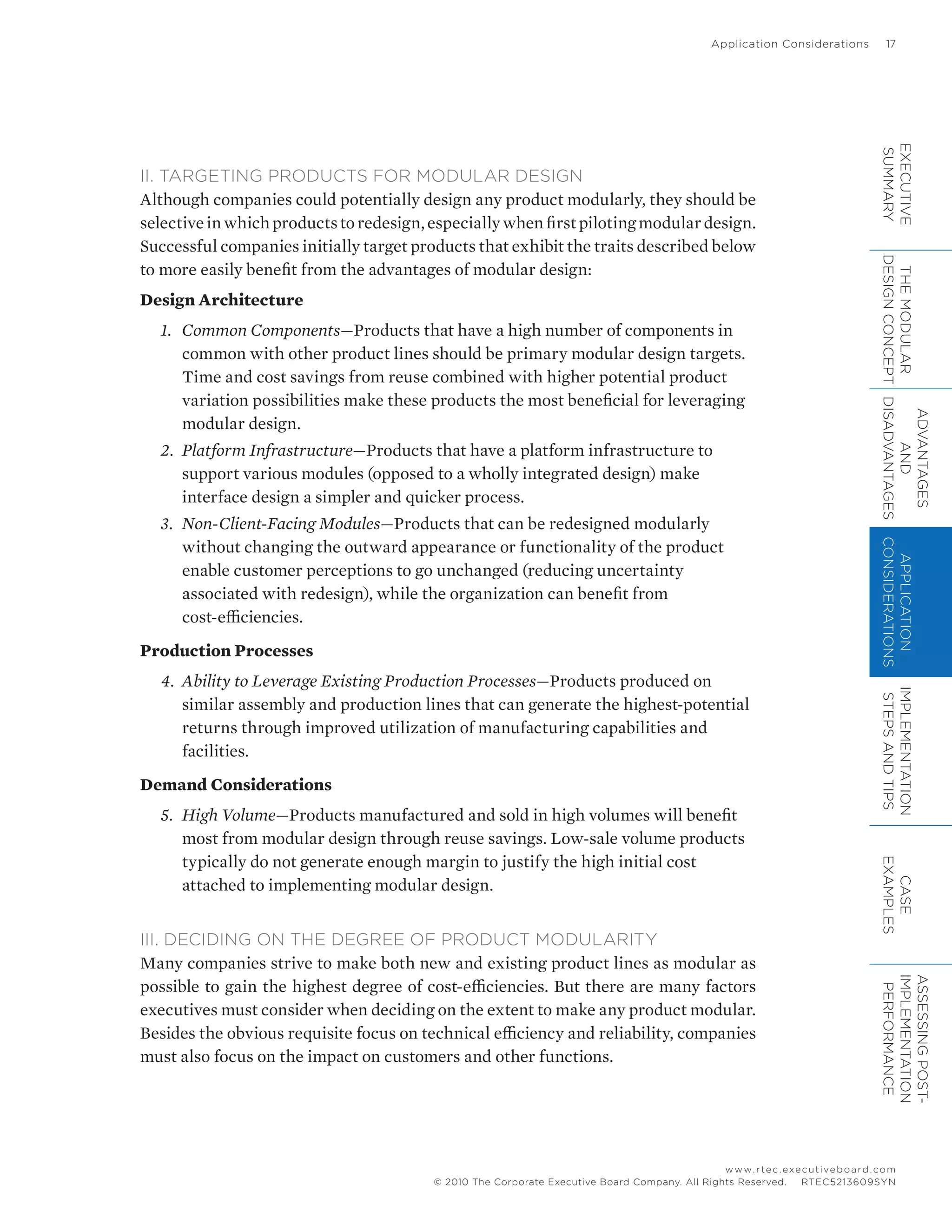Application Considerations	 17
www.rtec.executiveboard.com
 RTEC5213609SYN© 2010 The Corporate Executive Board Company. All Rights Reserved.
II. TARGETING PRODUCTS FOR MODULAR DESIGN
Although companies could potentially design any product modularly, they should be
selectiveinwhichproductstoredesign,especiallywhenfirstpilotingmodulardesign.
Successful companies initially target products that exhibit the traits described below
to more easily benefit from the advantages of modular design:
Design Architecture
1.	 Common Components—Products that have a high number of components in
common with other product lines should be primary modular design targets.
Time and cost savings from reuse combined with higher potential product
variation possibilities make these products the most beneficial for leveraging
modular design.
2.	 Platform Infrastructure—Products that have a platform infrastructure to
support various modules (opposed to a wholly integrated design) make
interface design a simpler and quicker process.
3.	 Non-Client-Facing Modules—Products that can be redesigned modularly
without changing the outward appearance or functionality of the product
enable customer perceptions to go unchanged (reducing uncertainty
associated with redesign), while the organization can benefit from
cost-efficiencies.
Production Processes
4.	 Ability to Leverage Existing Production Processes—Products produced on
similar assembly and production lines that can generate the highest-potential
returns through improved utilization of manufacturing capabilities and
facilities.
Demand Considerations
5.	 High Volume—Products manufactured and sold in high volumes will benefit
most from modular design through reuse savings. Low-sale volume products
typically do not generate enough margin to justify the high initial cost
attached to implementing modular design.
III. DECIDING ON THE DEGREE OF PRODUCT MODULARITY
Many companies strive to make both new and existing product lines as modular as
possible to gain the highest degree of cost-efficiencies. But there are many factors
executives must consider when deciding on the extent to make any product modular.
Besides the obvious requisite focus on technical efficiency and reliability, companies
must also focus on the impact on customers and other functions.
EXECUTIVE
SUMMARY
THEMODULAR
DESIGNCONCEPT
ADVANTAGES
AND
DISADVANTAGES
APPLICATION
CONSIDERATIONS
IMPLEMENTATION
STEPSANDTIPS
CASE
EXAMPLES
ASSESSINGPOST-
IMPLEMENTATION
PERFORMANCE
 