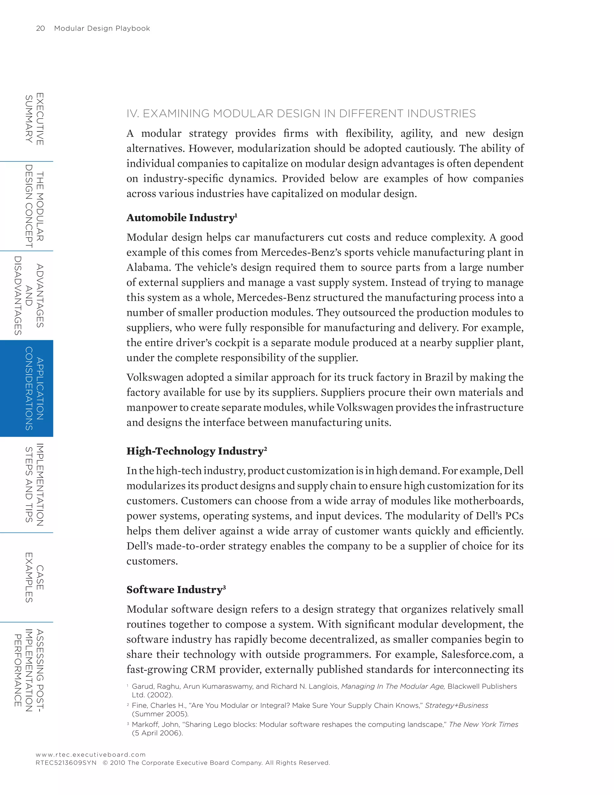 20	 Modular Design Playbook
www.rtec.executiveboard.com
RTEC5213609SYN © 2010 The Corporate Executive Board Company. All Rights Reserved.
IV. EXAMINING MODULAR DESIGN IN DIFFERENT INDUSTRIES
A modular strategy provides firms with flexibility, agility, and new design
alternatives. However, modularization should be adopted cautiously. The ability of
individual companies to capitalize on modular design advantages is often dependent
on industry-specific dynamics. Provided below are examples of how companies
across various industries have capitalized on modular design.
Automobile Industry1
Modular design helps car manufacturers cut costs and reduce complexity. A good
example of this comes from Mercedes-Benz’s sports vehicle manufacturing plant in
Alabama. The vehicle’s design required them to source parts from a large number
of external suppliers and manage a vast supply system. Instead of trying to manage
this system as a whole, Mercedes-Benz structured the manufacturing process into a
number of smaller production modules. They outsourced the production modules to
suppliers, who were fully responsible for manufacturing and delivery. For example,
the entire driver’s cockpit is a separate module produced at a nearby supplier plant,
under the complete responsibility of the supplier.
Volkswagen adopted a similar approach for its truck factory in Brazil by making the
factory available for use by its suppliers. Suppliers procure their own materials and
manpower to create separate modules, while Volkswagen provides the infrastructure
and designs the interface between manufacturing units.
High-Technology Industry2
Inthehigh-techindustry,productcustomizationisinhighdemand.Forexample,Dell
modularizes its product designs and supply chain to ensure high customization for its
customers. Customers can choose from a wide array of modules like motherboards,
power systems, operating systems, and input devices. The modularity of Dell’s PCs
helps them deliver against a wide array of customer wants quickly and efficiently.
Dell’s made-to-order strategy enables the company to be a supplier of choice for its
customers.
Software Industry3
Modular software design refers to a design strategy that organizes relatively small
routines together to compose a system. With significant modular development, the
software industry has rapidly become decentralized, as smaller companies begin to
share their technology with outside programmers. For example, Salesforce.com, a
fast-growing CRM provider, externally published standards for interconnecting its
1	
Garud, Raghu, Arun Kumaraswamy, and Richard N. Langlois, Managing In The Modular Age, Blackwell Publishers
Ltd. (2002).
2	
Fine, Charles H., “Are You Modular or Integral? Make Sure Your Supply Chain Knows,” Strategy+Business
(Summer 2005).
3	
Markoff, John, “Sharing Lego blocks: Modular software reshapes the computing landscape,” The New York Times
(5 April 2006).
EXECUTIVE
SUMMARY
THEMODULAR
DESIGNCONCEPT
ADVANTAGES
AND
DISADVANTAGES
APPLICATION
CONSIDERATIONS
IMPLEMENTATION
STEPSANDTIPS
CASE
EXAMPLES
ASSESSINGPOST-
IMPLEMENTATION
PERFORMANCE
 