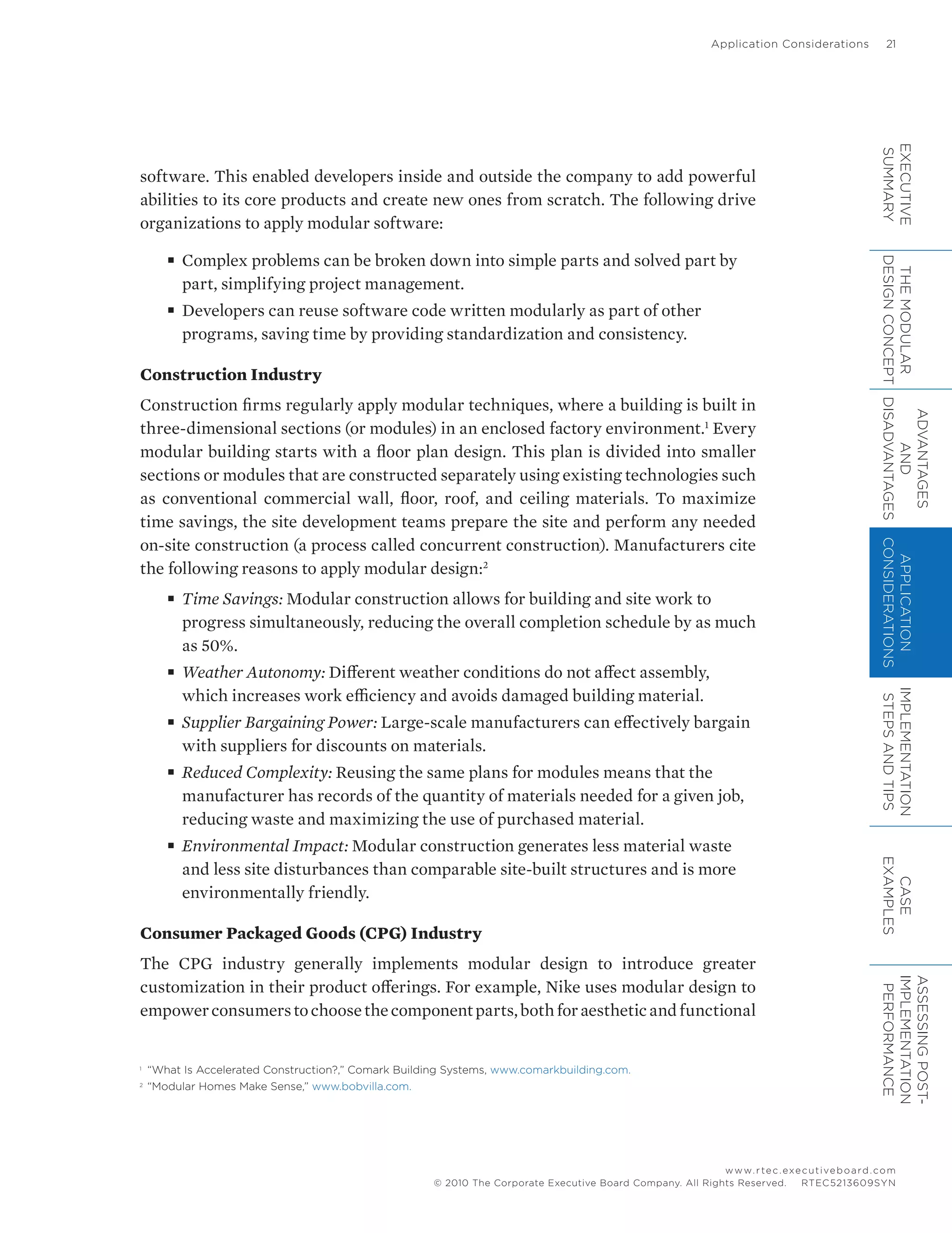 Application Considerations	 21
www.rtec.executiveboard.com
 RTEC5213609SYN© 2010 The Corporate Executive Board Company. All Rights Reserved.
software. This enabled developers inside and outside the company to add powerful
abilities to its core products and create new ones from scratch. The following drive
organizations to apply modular software:
■■ Complex problems can be broken down into simple parts and solved part by
part, simplifying project management.
■■ Developers can reuse software code written modularly as part of other
programs, saving time by providing standardization and consistency.
Construction Industry
Construction firms regularly apply modular techniques, where a building is built in
three-dimensional sections (or modules) in an enclosed factory environment.1
Every
modular building starts with a floor plan design. This plan is divided into smaller
sections or modules that are constructed separately using existing technologies such
as conventional commercial wall, floor, roof, and ceiling materials. To maximize
time savings, the site development teams prepare the site and perform any needed
on-site construction (a process called concurrent construction). Manufacturers cite
the following reasons to apply modular design:2
■■ Time Savings: Modular construction allows for building and site work to
progress simultaneously, reducing the overall completion schedule by as much
as 50%.
■■ Weather Autonomy: Different weather conditions do not affect assembly,
which increases work efficiency and avoids damaged building material.
■■ Supplier Bargaining Power: Large-scale manufacturers can effectively bargain
with suppliers for discounts on materials.
■■ Reduced Complexity: Reusing the same plans for modules means that the
manufacturer has records of the quantity of materials needed for a given job,
reducing waste and maximizing the use of purchased material.
■■ Environmental Impact: Modular construction generates less material waste
and less site disturbances than comparable site-built structures and is more
environmentally friendly.
Consumer Packaged Goods (CPG) Industry
The CPG industry generally implements modular design to introduce greater
customization in their product offerings. For example, Nike uses modular design to
empowerconsumerstochoosethecomponentparts,bothforaestheticandfunctional
1	
“What Is Accelerated Construction?,” Comark Building Systems, www.comarkbuilding.com.
2	
“Modular Homes Make Sense,” www.bobvilla.com.
EXECUTIVE
SUMMARY
THEMODULAR
DESIGNCONCEPT
ADVANTAGES
AND
DISADVANTAGES
APPLICATION
CONSIDERATIONS
IMPLEMENTATION
STEPSANDTIPS
CASE
EXAMPLES
ASSESSINGPOST-
IMPLEMENTATION
PERFORMANCE
 