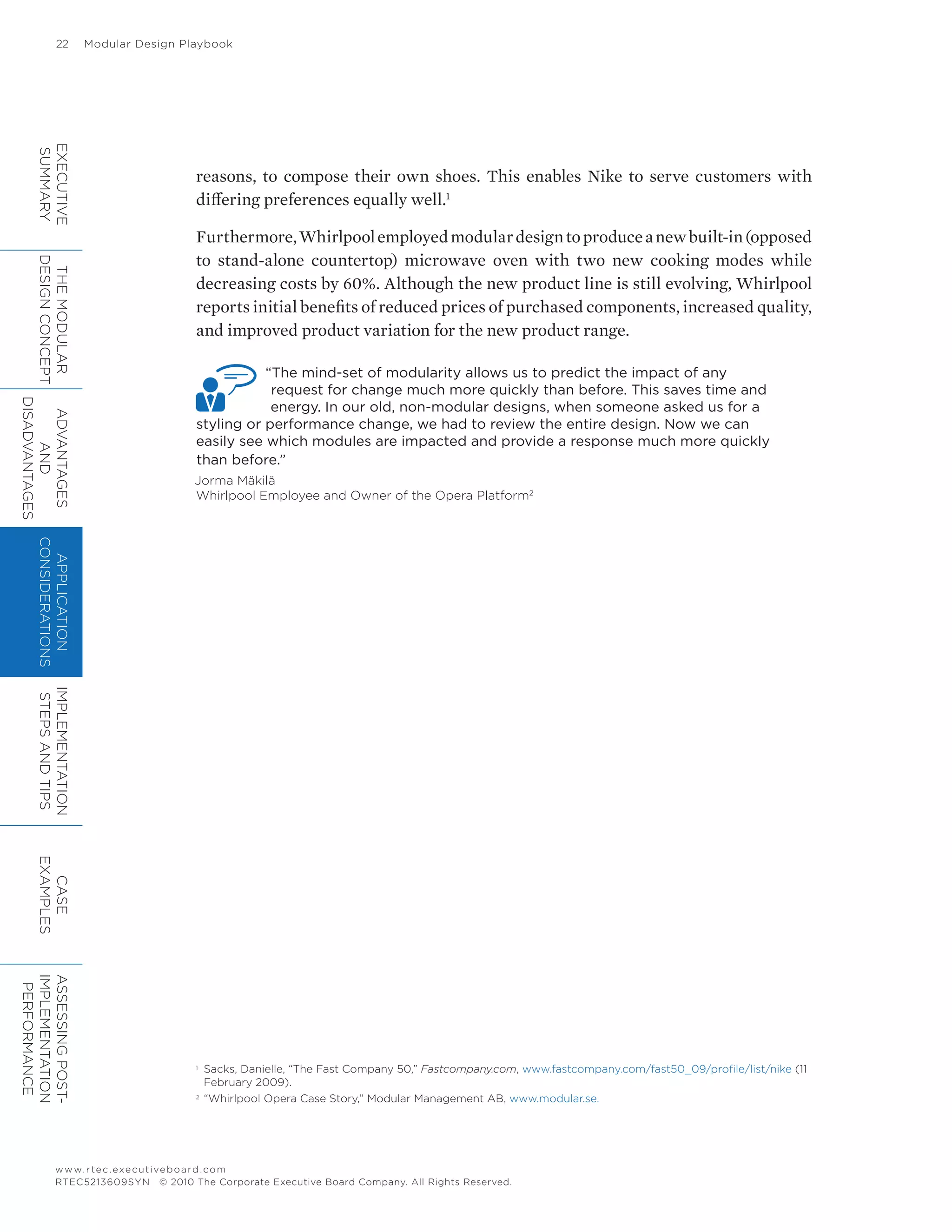22	 Modular Design Playbook
www.rtec.executiveboard.com
RTEC5213609SYN © 2010 The Corporate Executive Board Company. All Rights Reserved.
reasons, to compose their own shoes. This enables Nike to serve customers with
differing preferences equally well.1
Furthermore,Whirlpoolemployedmodulardesigntoproduceanewbuilt-in(opposed
to stand-alone countertop) microwave oven with two new cooking modes while
decreasing costs by 60%. Although the new product line is still evolving, Whirlpool
reports initial benefits of reduced prices of purchased components, increased quality,
and improved product variation for the new product range.
“The mind-set of modularity allows us to predict the impact of any
request for change much more quickly than before. This saves time and
energy. In our old, non-modular designs, when someone asked us for a
styling or performance change, we had to review the entire design. Now we can
easily see which modules are impacted and provide a response much more quickly
than before.”
Jorma Mäkilä
Whirlpool Employee and Owner of the Opera Platform2
1	
Sacks, Danielle, “The Fast Company 50,” Fastcompany.com, www.fastcompany.com/fast50_09/profile/list/nike (11
February 2009).
2	
“Whirlpool Opera Case Story,” Modular Management AB, www.modular.se.
EXECUTIVE
SUMMARY
THEMODULAR
DESIGNCONCEPT
ADVANTAGES
AND
DISADVANTAGES
APPLICATION
CONSIDERATIONS
IMPLEMENTATION
STEPSANDTIPS
CASE
EXAMPLES
ASSESSINGPOST-
IMPLEMENTATION
PERFORMANCE
 