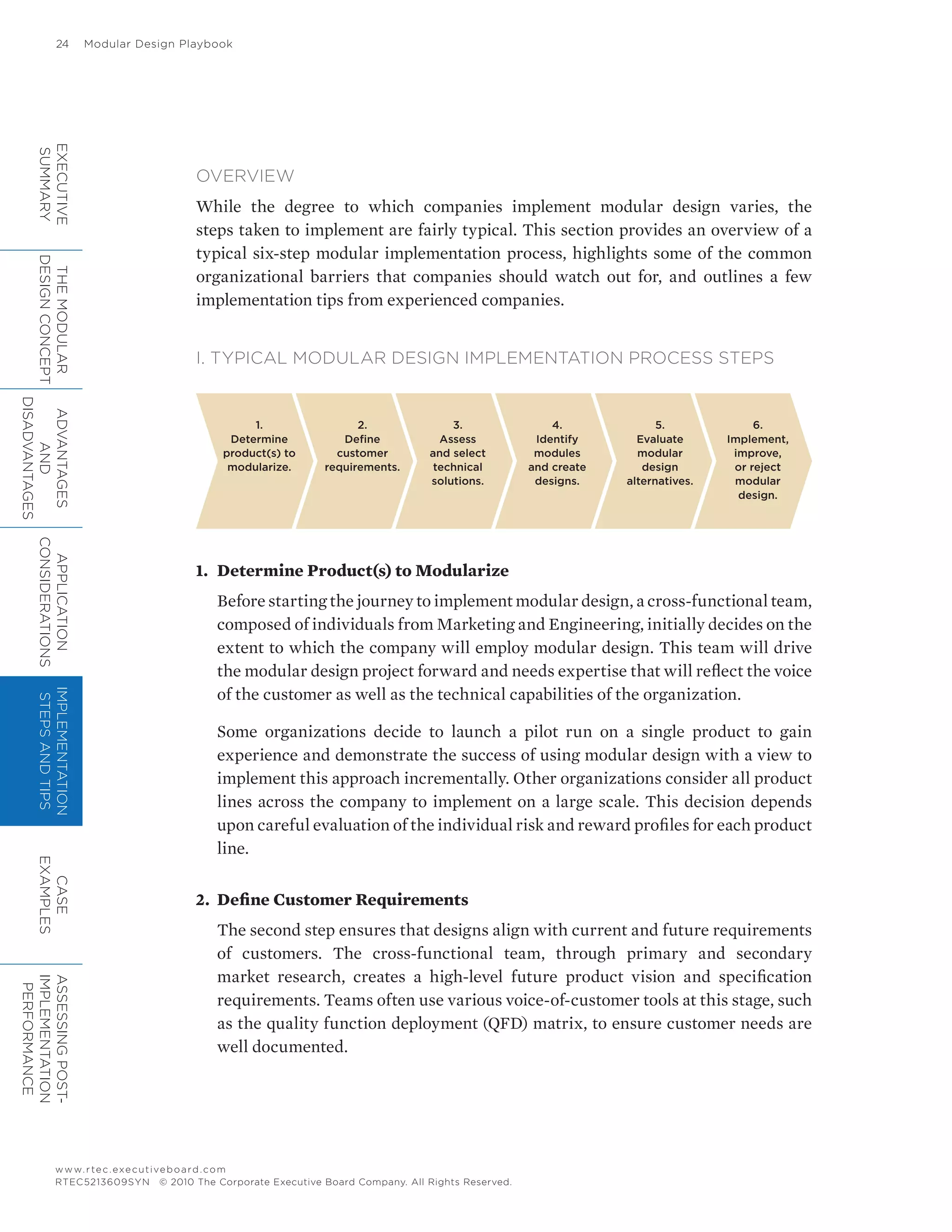 24	 Modular Design Playbook
www.rtec.executiveboard.com
RTEC5213609SYN © 2010 The Corporate Executive Board Company. All Rights Reserved.
OVERVIEW
While the degree to which companies implement modular design varies, the
steps taken to implement are fairly typical. This section provides an overview of a
typical six-step modular implementation process, highlights some of the common
organizational barriers that companies should watch out for, and outlines a few
implementation tips from experienced companies.
I. TYPICAL MODULAR DESIGN IMPLEMENTATION PROCESS STEPS
1.	 Determine Product(s) to Modularize
Before starting the journey to implement modular design, a cross-functional team,
composed of individuals from Marketing and Engineering, initially decides on the
extent to which the company will employ modular design. This team will drive
the modular design project forward and needs expertise that will reflect the voice
of the customer as well as the technical capabilities of the organization.
Some organizations decide to launch a pilot run on a single product to gain
experience and demonstrate the success of using modular design with a view to
implement this approach incrementally. Other organizations consider all product
lines across the company to implement on a large scale. This decision depends
upon careful evaluation of the individual risk and reward profiles for each product
line.
2.	 Define Customer Requirements
The second step ensures that designs align with current and future requirements
of customers. The cross-functional team, through primary and secondary
market research, creates a high-level future product vision and specification
requirements. Teams often use various voice-of-customer tools at this stage, such
as the quality function deployment (QFD) matrix, to ensure customer needs are
well documented.
1.
Determine
product(s) to
modularize.
2.
Define
customer
requirements.
3.
Assess
and select
technical
solutions.
4.
Identify
modules
and create
designs.
5.
Evaluate
modular
design
alternatives.
6.
Implement,
improve,
or reject
modular
design.
EXECUTIVE
SUMMARY
THEMODULAR
DESIGNCONCEPT
ADVANTAGES
AND
DISADVANTAGES
APPLICATION
CONSIDERATIONS
IMPLEMENTATION
STEPSANDTIPS
CASE
EXAMPLES
ASSESSINGPOST-
IMPLEMENTATION
PERFORMANCE
 