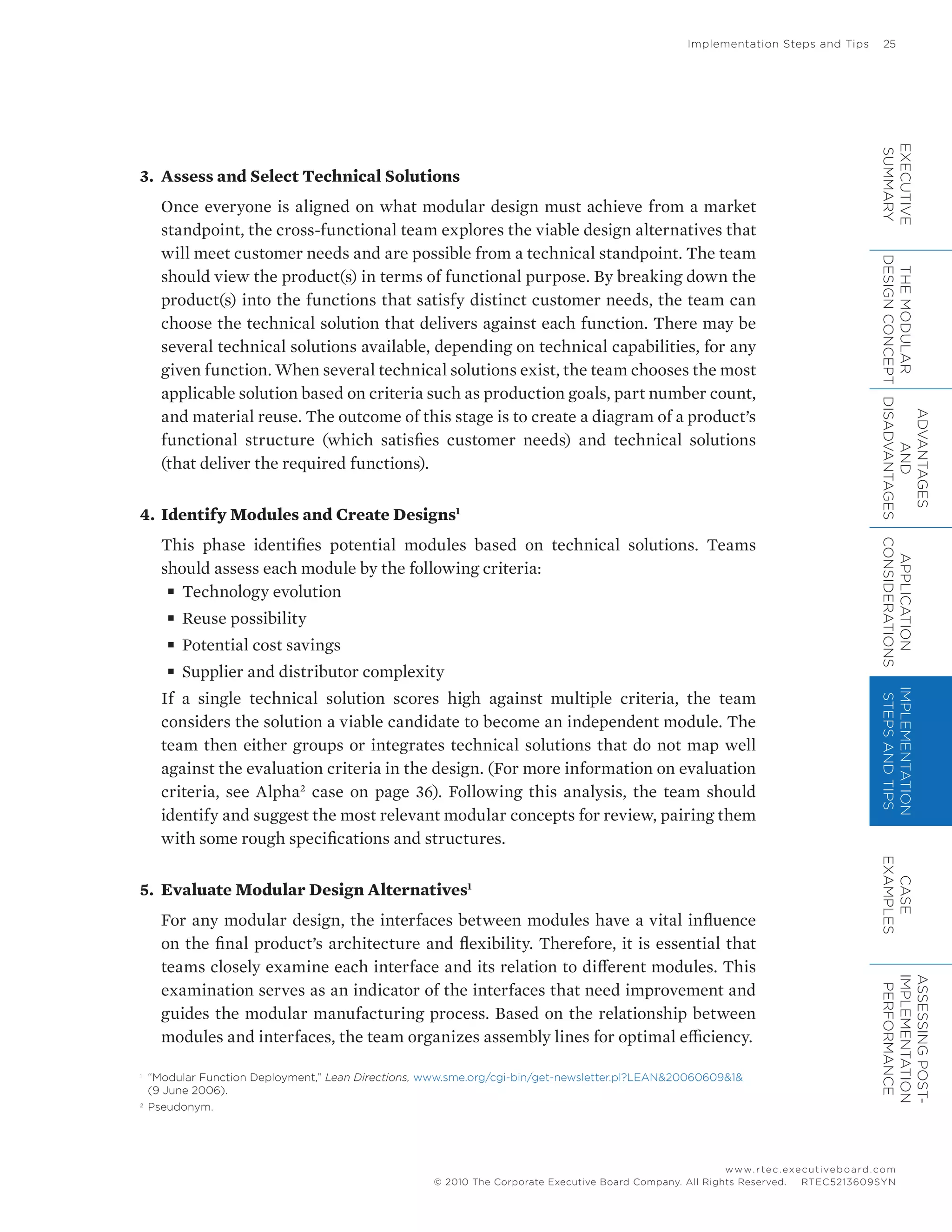 Implementation Steps and Tips	 25
www.rtec.executiveboard.com
 RTEC5213609SYN© 2010 The Corporate Executive Board Company. All Rights Reserved.
3.	 Assess and Select Technical Solutions
Once everyone is aligned on what modular design must achieve from a market
standpoint, the cross-functional team explores the viable design alternatives that
will meet customer needs and are possible from a technical standpoint. The team
should view the product(s) in terms of functional purpose. By breaking down the
product(s) into the functions that satisfy distinct customer needs, the team can
choose the technical solution that delivers against each function. There may be
several technical solutions available, depending on technical capabilities, for any
given function. When several technical solutions exist, the team chooses the most
applicable solution based on criteria such as production goals, part number count,
and material reuse. The outcome of this stage is to create a diagram of a product’s
functional structure (which satisfies customer needs) and technical solutions
(that deliver the required functions).
4.	 Identify Modules and Create Designs1
This phase identifies potential modules based on technical solutions. Teams
should assess each module by the following criteria:
■■ Technology evolution
■■ Reuse possibility
■■ Potential cost savings
■■ Supplier and distributor complexity
If a single technical solution scores high against multiple criteria, the team
considers the solution a viable candidate to become an independent module. The
team then either groups or integrates technical solutions that do not map well
against the evaluation criteria in the design. (For more information on evaluation
criteria, see Alpha2
case on page 36). Following this analysis, the team should
identify and suggest the most relevant modular concepts for review, pairing them
with some rough specifications and structures.
5.	 Evaluate Modular Design Alternatives1
For any modular design, the interfaces between modules have a vital influence
on the final product’s architecture and flexibility. Therefore, it is essential that
teams closely examine each interface and its relation to different modules. This
examination serves as an indicator of the interfaces that need improvement and
guides the modular manufacturing process. Based on the relationship between
modules and interfaces, the team organizes assembly lines for optimal efficiency.
1	
“Modular Function Deployment,” Lean Directions, www.sme.org/cgi-bin/get-newsletter.pl?LEAN&20060609&1&
(9 June 2006).
2	
Pseudonym.
EXECUTIVE
SUMMARY
THEMODULAR
DESIGNCONCEPT
ADVANTAGES
AND
DISADVANTAGES
APPLICATION
CONSIDERATIONS
IMPLEMENTATION
STEPSANDTIPS
CASE
EXAMPLES
ASSESSINGPOST-
IMPLEMENTATION
PERFORMANCE
 