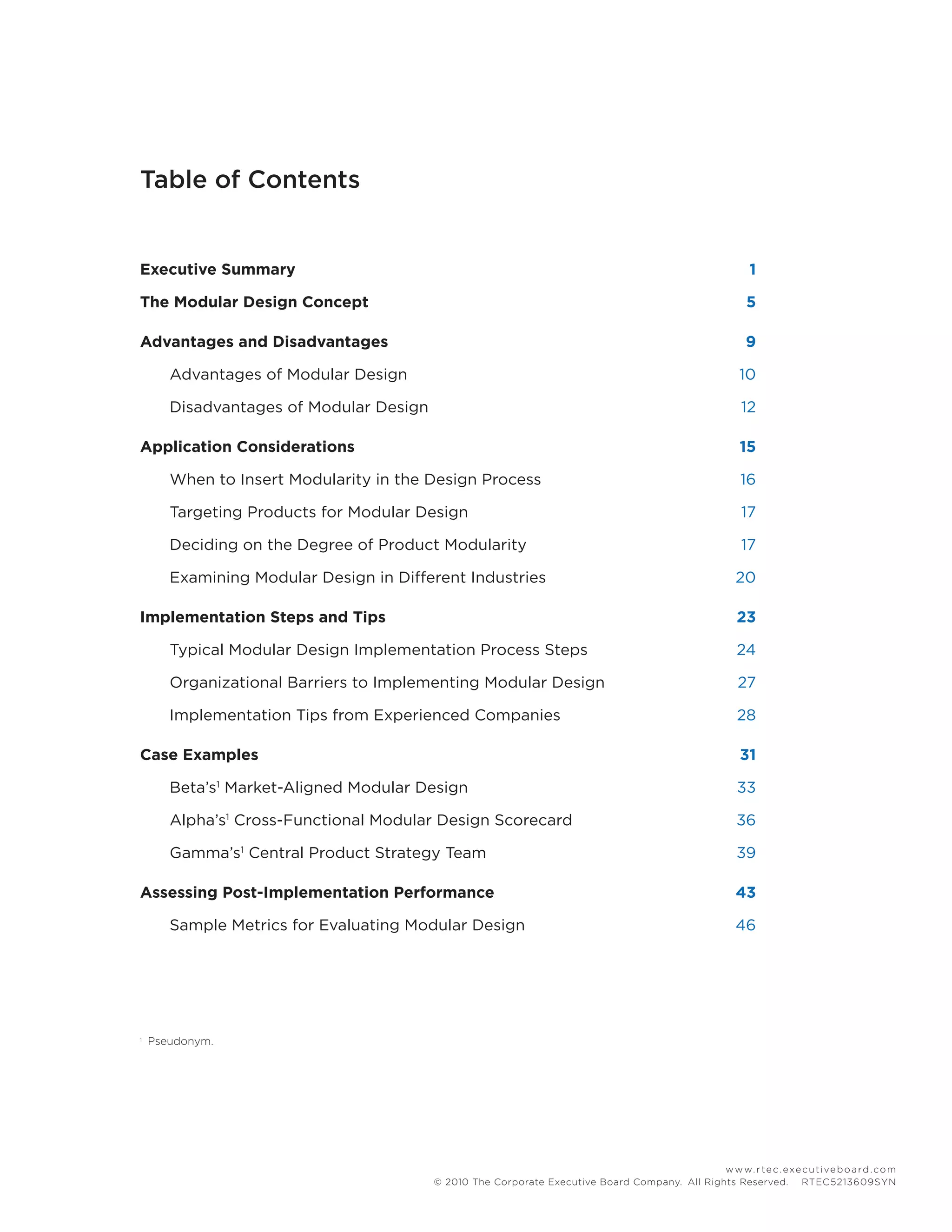 www.rtec.executiveboard.com
© 2010 The Corporate Executive Board Company. All Rights Reserved.  RTEC5213609SYN
Executive Summary 	 1
The Modular Design Concept	 5
Advantages and Disadvantages	 9
	 Advantages of Modular Design	 10
	 Disadvantages of Modular Design	 12
Application Considerations	 15
	 When to Insert Modularity in the Design Process	 16
	 Targeting Products for Modular Design	 17
	 Deciding on the Degree of Product Modularity	 17
	 Examining Modular Design in Different Industries	 20
Implementation Steps and Tips	 23
	 Typical Modular Design Implementation Process Steps	 24
	 Organizational Barriers to Implementing Modular Design	 27
	 Implementation Tips from Experienced Companies	 28
Case Examples	 31
	 Beta’s1
Market-Aligned Modular Design	 33
	 Alpha’s1
Cross-Functional Modular Design Scorecard	 36
	 Gamma’s1
Central Product Strategy Team	 39
Assessing Post-Implementation Performance	 43
	 Sample Metrics for Evaluating Modular Design	 46
Table of Contents
1	
Pseudonym.
 