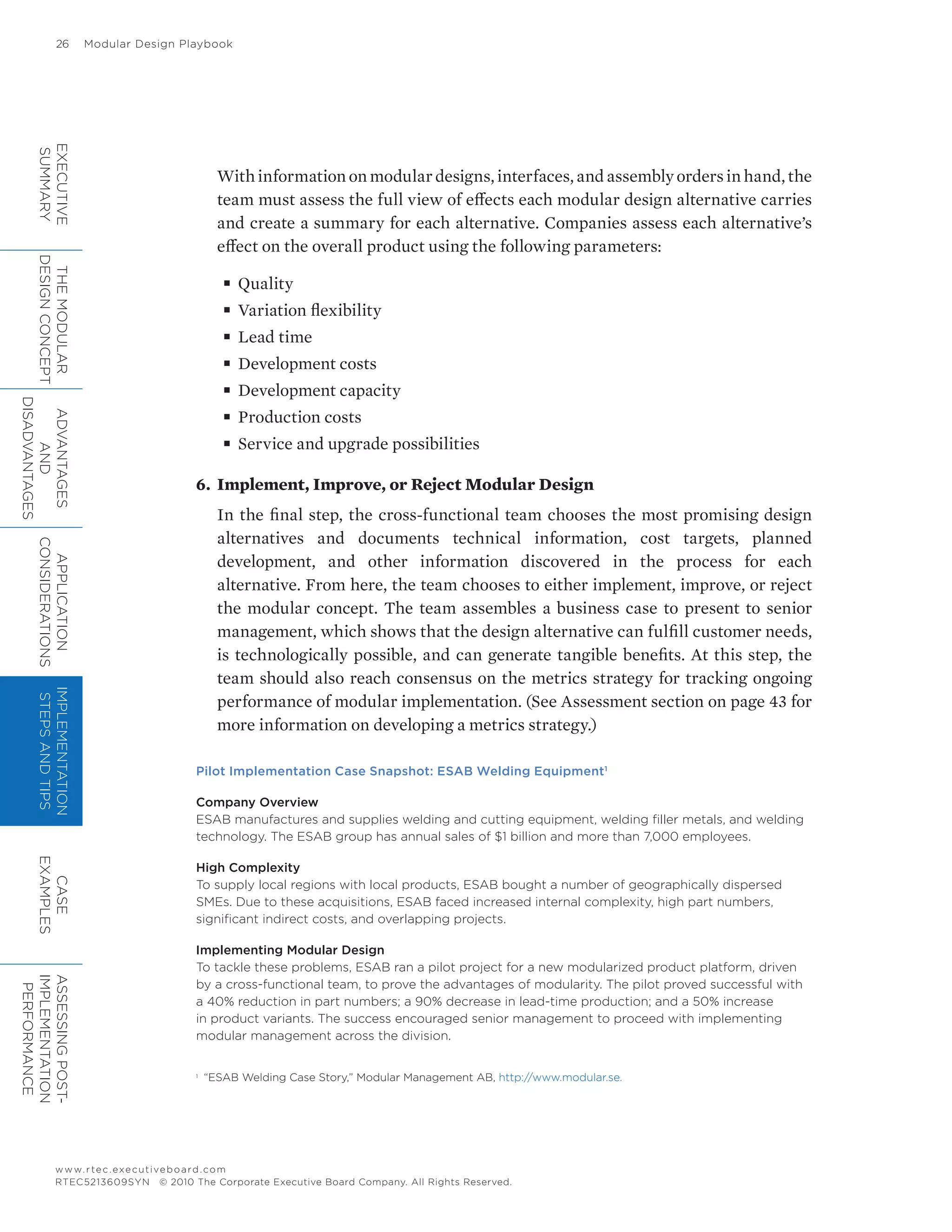 26	 Modular Design Playbook
www.rtec.executiveboard.com
RTEC5213609SYN © 2010 The Corporate Executive Board Company. All Rights Reserved.
With information on modular designs, interfaces, and assembly orders in hand, the
team must assess the full view of effects each modular design alternative carries
and create a summary for each alternative. Companies assess each alternative’s
effect on the overall product using the following parameters:
■■ Quality
■■ Variation flexibility
■■ Lead time
■■ Development costs
■■ Development capacity
■■ Production costs
■■ Service and upgrade possibilities
6.	 Implement, Improve, or Reject Modular Design
In the final step, the cross-functional team chooses the most promising design
alternatives and documents technical information, cost targets, planned
development, and other information discovered in the process for each
alternative. From here, the team chooses to either implement, improve, or reject
the modular concept. The team assembles a business case to present to senior
management, which shows that the design alternative can fulfill customer needs,
is technologically possible, and can generate tangible benefits. At this step, the
team should also reach consensus on the metrics strategy for tracking ongoing
performance of modular implementation. (See Assessment section on page 43 for
more information on developing a metrics strategy.)
Pilot Implementation Case Snapshot: ESAB Welding Equipment1
Company Overview
ESAB manufactures and supplies welding and cutting equipment, welding filler metals, and welding
technology. The ESAB group has annual sales of $1 billion and more than 7,000 employees.
High Complexity
To supply local regions with local products, ESAB bought a number of geographically dispersed
SMEs. Due to these acquisitions, ESAB faced increased internal complexity, high part numbers,
significant indirect costs, and overlapping projects.
Implementing Modular Design
To tackle these problems, ESAB ran a pilot project for a new modularized product platform, driven
by a cross-functional team, to prove the advantages of modularity. The pilot proved successful with
a 40% reduction in part numbers; a 90% decrease in lead-time production; and a 50% increase
in product variants. The success encouraged senior management to proceed with implementing
modular management across the division.
1	
“ESAB Welding Case Story,” Modular Management AB, http://www.modular.se.
EXECUTIVE
SUMMARY
THEMODULAR
DESIGNCONCEPT
ADVANTAGES
AND
DISADVANTAGES
APPLICATION
CONSIDERATIONS
IMPLEMENTATION
STEPSANDTIPS
CASE
EXAMPLES
ASSESSINGPOST-
IMPLEMENTATION
PERFORMANCE
 