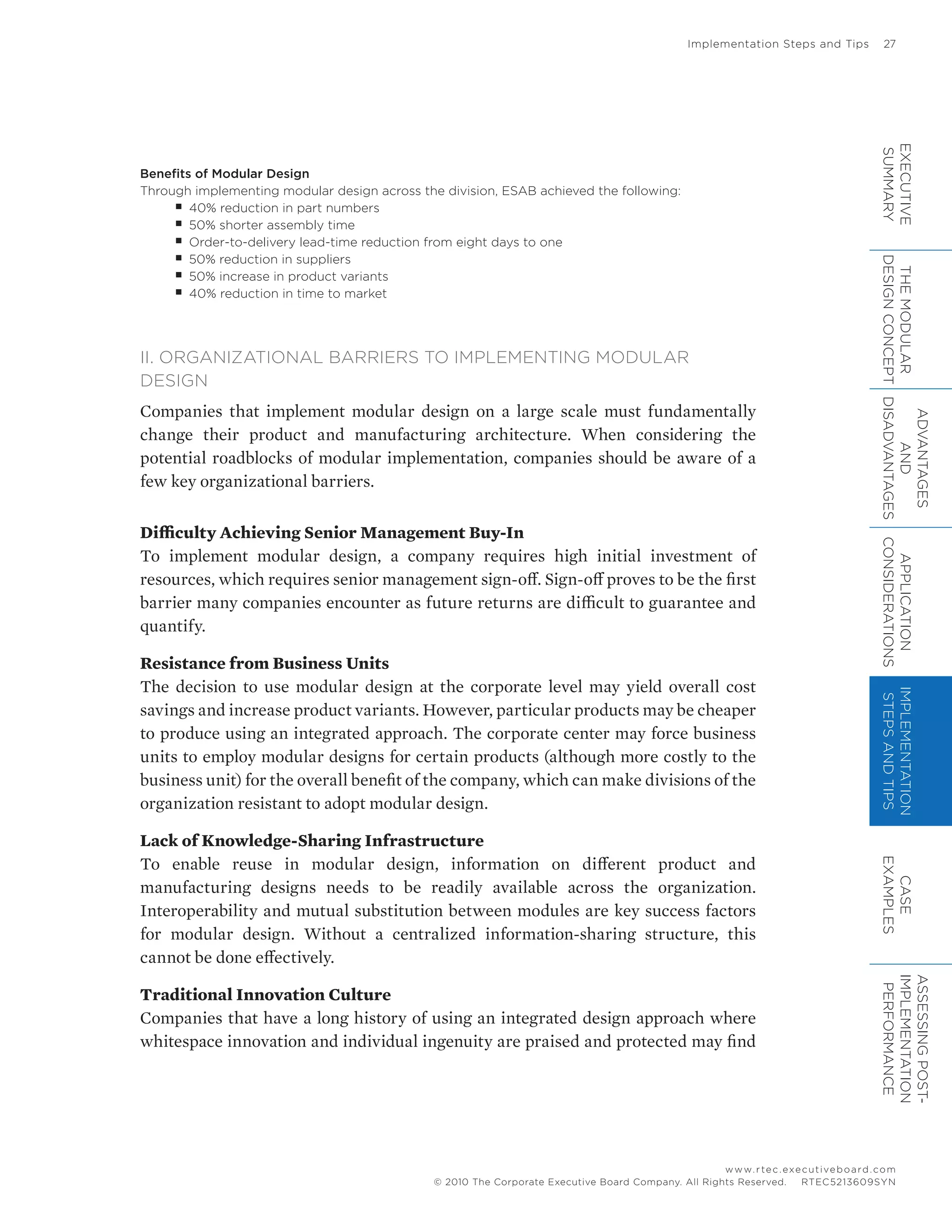 Implementation Steps and Tips	 27
www.rtec.executiveboard.com
 RTEC5213609SYN© 2010 The Corporate Executive Board Company. All Rights Reserved.
Benefits of Modular Design
Through implementing modular design across the division, ESAB achieved the following:
■■ 40% reduction in part numbers
■■ 50% shorter assembly time
■■ Order-to-delivery lead-time reduction from eight days to one
■■ 50% reduction in suppliers
■■ 50% increase in product variants
■■ 40% reduction in time to market
II. ORGANIZATIONAL BARRIERS TO IMPLEMENTING MODULAR
DESIGN
Companies that implement modular design on a large scale must fundamentally
change their product and manufacturing architecture. When considering the
potential roadblocks of modular implementation, companies should be aware of a
few key organizational barriers.
Difficulty Achieving Senior Management Buy-In
To implement modular design, a company requires high initial investment of
resources, which requires senior management sign-off. Sign-off proves to be the first
barrier many companies encounter as future returns are difficult to guarantee and
quantify.
Resistance from Business Units
The decision to use modular design at the corporate level may yield overall cost
savings and increase product variants. However, particular products may be cheaper
to produce using an integrated approach. The corporate center may force business
units to employ modular designs for certain products (although more costly to the
business unit) for the overall benefit of the company, which can make divisions of the
organization resistant to adopt modular design.
Lack of Knowledge-Sharing Infrastructure
To enable reuse in modular design, information on different product and
manufacturing designs needs to be readily available across the organization.
Interoperability and mutual substitution between modules are key success factors
for modular design. Without a centralized information-sharing structure, this
cannot be done effectively.
Traditional Innovation Culture
Companies that have a long history of using an integrated design approach where
whitespace innovation and individual ingenuity are praised and protected may find
EXECUTIVE
SUMMARY
THEMODULAR
DESIGNCONCEPT
ADVANTAGES
AND
DISADVANTAGES
APPLICATION
CONSIDERATIONS
IMPLEMENTATION
STEPSANDTIPS
CASE
EXAMPLES
ASSESSINGPOST-
IMPLEMENTATION
PERFORMANCE
 