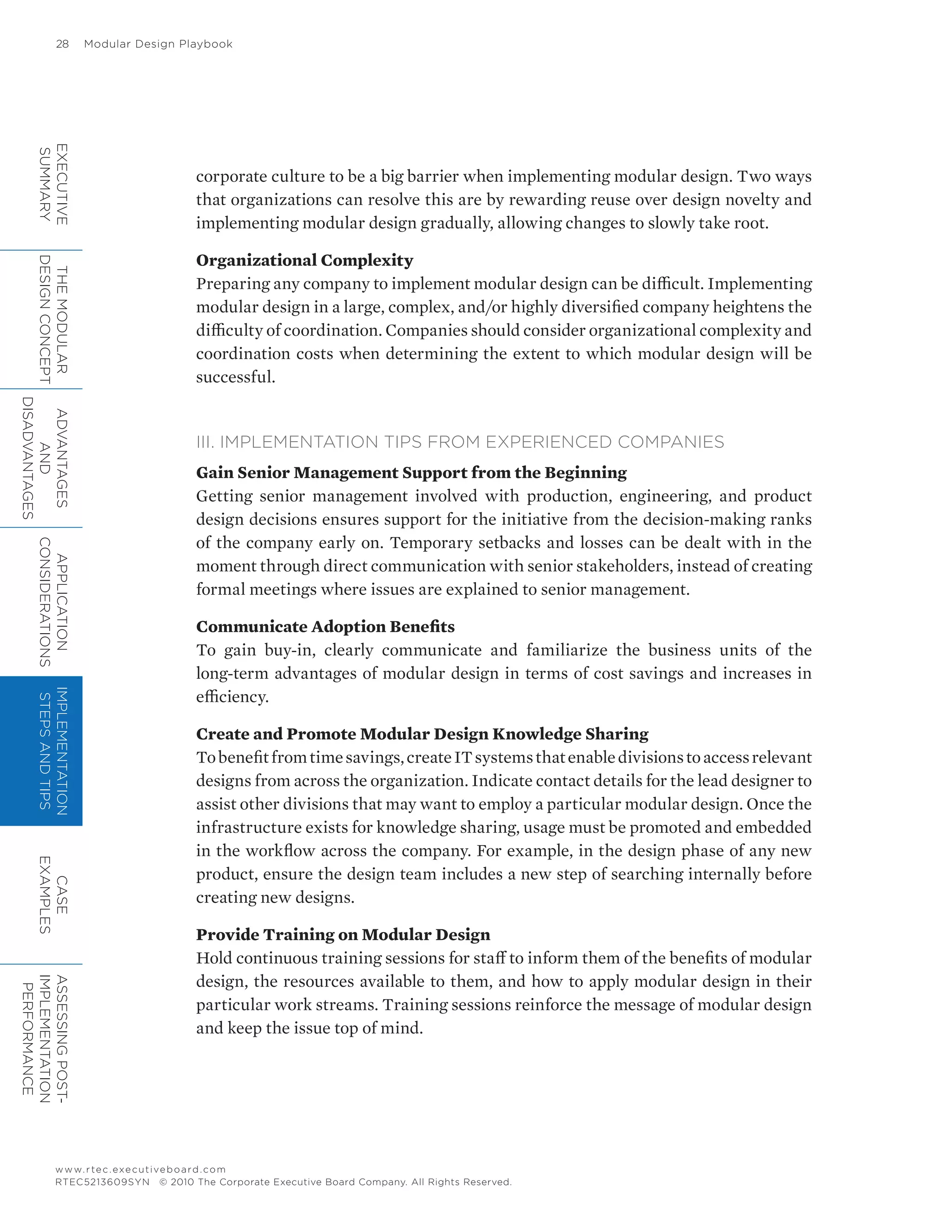 28	 Modular Design Playbook
www.rtec.executiveboard.com
RTEC5213609SYN © 2010 The Corporate Executive Board Company. All Rights Reserved.
corporate culture to be a big barrier when implementing modular design. Two ways
that organizations can resolve this are by rewarding reuse over design novelty and
implementing modular design gradually, allowing changes to slowly take root.
Organizational Complexity
Preparing any company to implement modular design can be difficult. Implementing
modular design in a large, complex, and/or highly diversified company heightens the
difficulty of coordination. Companies should consider organizational complexity and
coordination costs when determining the extent to which modular design will be
successful.
III. IMPLEMENTATION TIPS FROM EXPERIENCED COMPANIES
Gain Senior Management Support from the Beginning
Getting senior management involved with production, engineering, and product
design decisions ensures support for the initiative from the decision-making ranks
of the company early on. Temporary setbacks and losses can be dealt with in the
moment through direct communication with senior stakeholders, instead of creating
formal meetings where issues are explained to senior management.
Communicate Adoption Benefits
To gain buy-in, clearly communicate and familiarize the business units of the
long-term advantages of modular design in terms of cost savings and increases in
efficiency.
Create and Promote Modular Design Knowledge Sharing
Tobenefitfromtimesavings,createITsystemsthatenabledivisionstoaccessrelevant
designs from across the organization. Indicate contact details for the lead designer to
assist other divisions that may want to employ a particular modular design. Once the
infrastructure exists for knowledge sharing, usage must be promoted and embedded
in the workflow across the company. For example, in the design phase of any new
product, ensure the design team includes a new step of searching internally before
creating new designs.
Provide Training on Modular Design
Hold continuous training sessions for staff to inform them of the benefits of modular
design, the resources available to them, and how to apply modular design in their
particular work streams. Training sessions reinforce the message of modular design
and keep the issue top of mind.
EXECUTIVE
SUMMARY
THEMODULAR
DESIGNCONCEPT
ADVANTAGES
AND
DISADVANTAGES
APPLICATION
CONSIDERATIONS
IMPLEMENTATION
STEPSANDTIPS
CASE
EXAMPLES
ASSESSINGPOST-
IMPLEMENTATION
PERFORMANCE
 