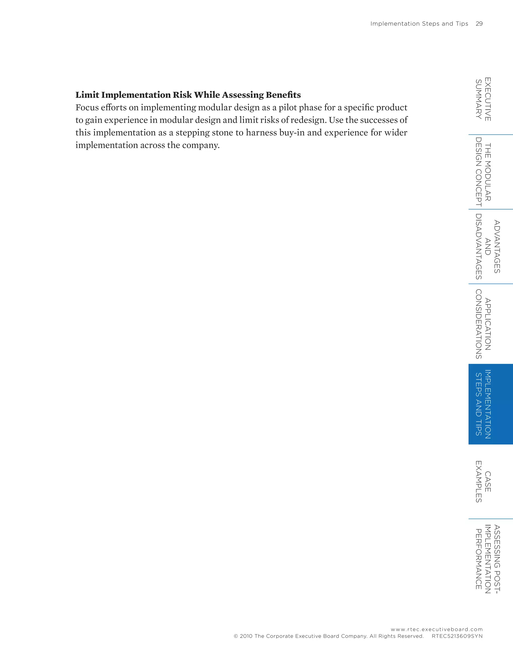 Implementation Steps and Tips	 29
www.rtec.executiveboard.com
 RTEC5213609SYN© 2010 The Corporate Executive Board Company. All Rights Reserved.
Limit Implementation Risk While Assessing Benefits
Focus efforts on implementing modular design as a pilot phase for a specific product
to gain experience in modular design and limit risks of redesign. Use the successes of
this implementation as a stepping stone to harness buy-in and experience for wider
implementation across the company.
EXECUTIVE
SUMMARY
THEMODULAR
DESIGNCONCEPT
ADVANTAGES
AND
DISADVANTAGES
APPLICATION
CONSIDERATIONS
IMPLEMENTATION
STEPSANDTIPS
CASE
EXAMPLES
ASSESSINGPOST-
IMPLEMENTATION
PERFORMANCE
 