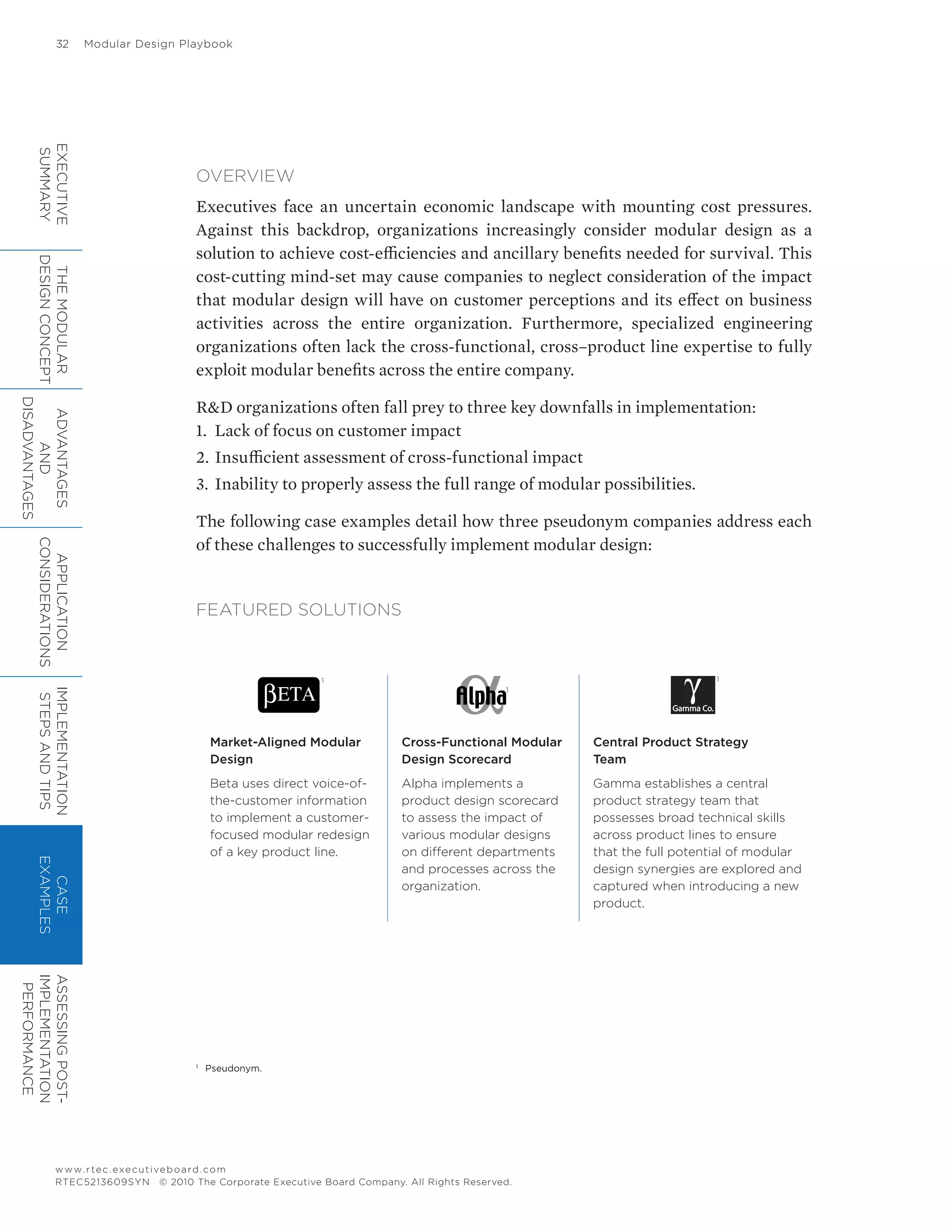 32	 Modular Design Playbook
www.rtec.executiveboard.com
RTEC5213609SYN © 2010 The Corporate Executive Board Company. All Rights Reserved.
OVERVIEW
Executives face an uncertain economic landscape with mounting cost pressures.
Against this backdrop, organizations increasingly consider modular design as a
solution to achieve cost-efficiencies and ancillary benefits needed for survival. This
cost-cutting mind-set may cause companies to neglect consideration of the impact
that modular design will have on customer perceptions and its effect on business
activities across the entire organization. Furthermore, specialized engineering
organizations often lack the cross-functional, cross–product line expertise to fully
exploit modular benefits across the entire company.
R&D organizations often fall prey to three key downfalls in implementation:
1.	 Lack of focus on customer impact
2.	Insufficient assessment of cross-functional impact
3.	Inability to properly assess the full range of modular possibilities.
The following case examples detail how three pseudonym companies address each
of these challenges to successfully implement modular design:
FEATURED SOLUTIONS
1
1
1
Market-Aligned Modular
Design
Beta uses direct voice-of-
the-customer information
to implement a customer-
focused modular redesign
of a key product line.
Cross-Functional Modular
Design Scorecard
Alpha implements a
product design scorecard
to assess the impact of
various modular designs
on different departments
and processes across the
organization.
Central Product Strategy
Team
Gamma establishes a central
product strategy team that
possesses broad technical skills
across product lines to ensure
that the full potential of modular
design synergies are explored and
captured when introducing a new
product.
EXECUTIVE
SUMMARY
THEMODULAR
DESIGNCONCEPT
ADVANTAGES
AND
DISADVANTAGES
APPLICATION
CONSIDERATIONS
IMPLEMENTATION
STEPSANDTIPS
CASE
EXAMPLES
ASSESSINGPOST-
IMPLEMENTATION
PERFORMANCE
1
	 Pseudonym.
 