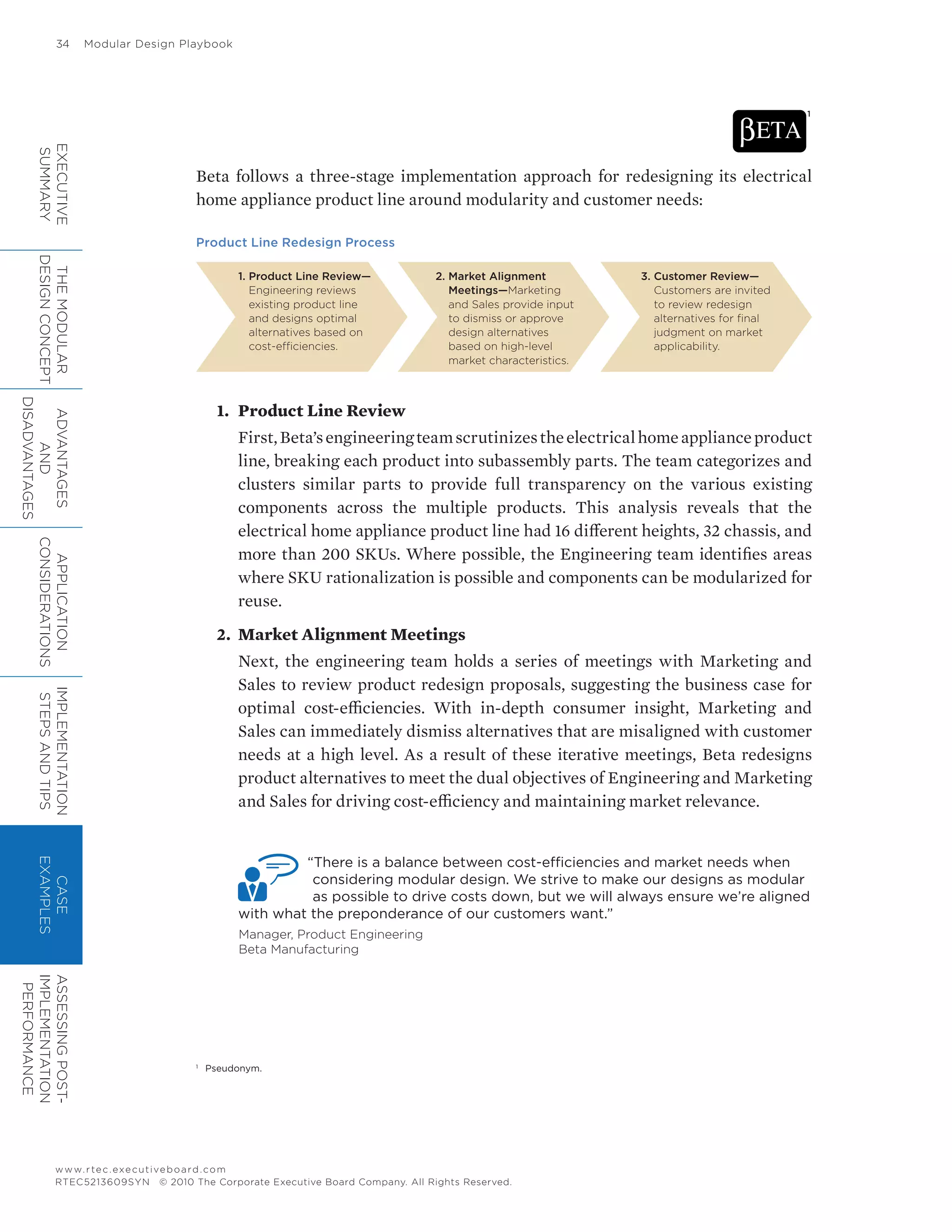 34	 Modular Design Playbook
www.rtec.executiveboard.com
RTEC5213609SYN © 2010 The Corporate Executive Board Company. All Rights Reserved.
Beta follows a three-stage implementation approach for redesigning its electrical
home appliance product line around modularity and customer needs:
Product Line Redesign Process
1. Product Line Review—
Engineering reviews
existing product line
and designs optimal
alternatives based on
cost-efficiencies.
2. Market Alignment
Meetings—Marketing
and Sales provide input
to dismiss or approve
design alternatives
based on high-level
market characteristics.
3. Customer Review—
Customers are invited
to review redesign
alternatives for final
judgment on market
applicability.
1.	 Product Line Review
First,Beta’sengineeringteamscrutinizestheelectricalhomeapplianceproduct
line, breaking each product into subassembly parts. The team categorizes and
clusters similar parts to provide full transparency on the various existing
components across the multiple products. This analysis reveals that the
electrical home appliance product line had 16 different heights, 32 chassis, and
more than 200 SKUs. Where possible, the Engineering team identifies areas
where SKU rationalization is possible and components can be modularized for
reuse.
2.	 Market Alignment Meetings
Next, the engineering team holds a series of meetings with Marketing and
Sales to review product redesign proposals, suggesting the business case for
optimal cost-efficiencies. With in-depth consumer insight, Marketing and
Sales can immediately dismiss alternatives that are misaligned with customer
needs at a high level. As a result of these iterative meetings, Beta redesigns
product alternatives to meet the dual objectives of Engineering and Marketing
and Sales for driving cost-efficiency and maintaining market relevance.
“There is a balance between cost-efficiencies and market needs when
considering modular design. We strive to make our designs as modular
as possible to drive costs down, but we will always ensure we’re aligned
with what the preponderance of our customers want.”
Manager, Product Engineering
Beta Manufacturing
1
1
	 Pseudonym.
EXECUTIVE
SUMMARY
THEMODULAR
DESIGNCONCEPT
ADVANTAGES
AND
DISADVANTAGES
APPLICATION
CONSIDERATIONS
IMPLEMENTATION
STEPSANDTIPS
CASE
EXAMPLES
ASSESSINGPOST-
IMPLEMENTATION
PERFORMANCE
 