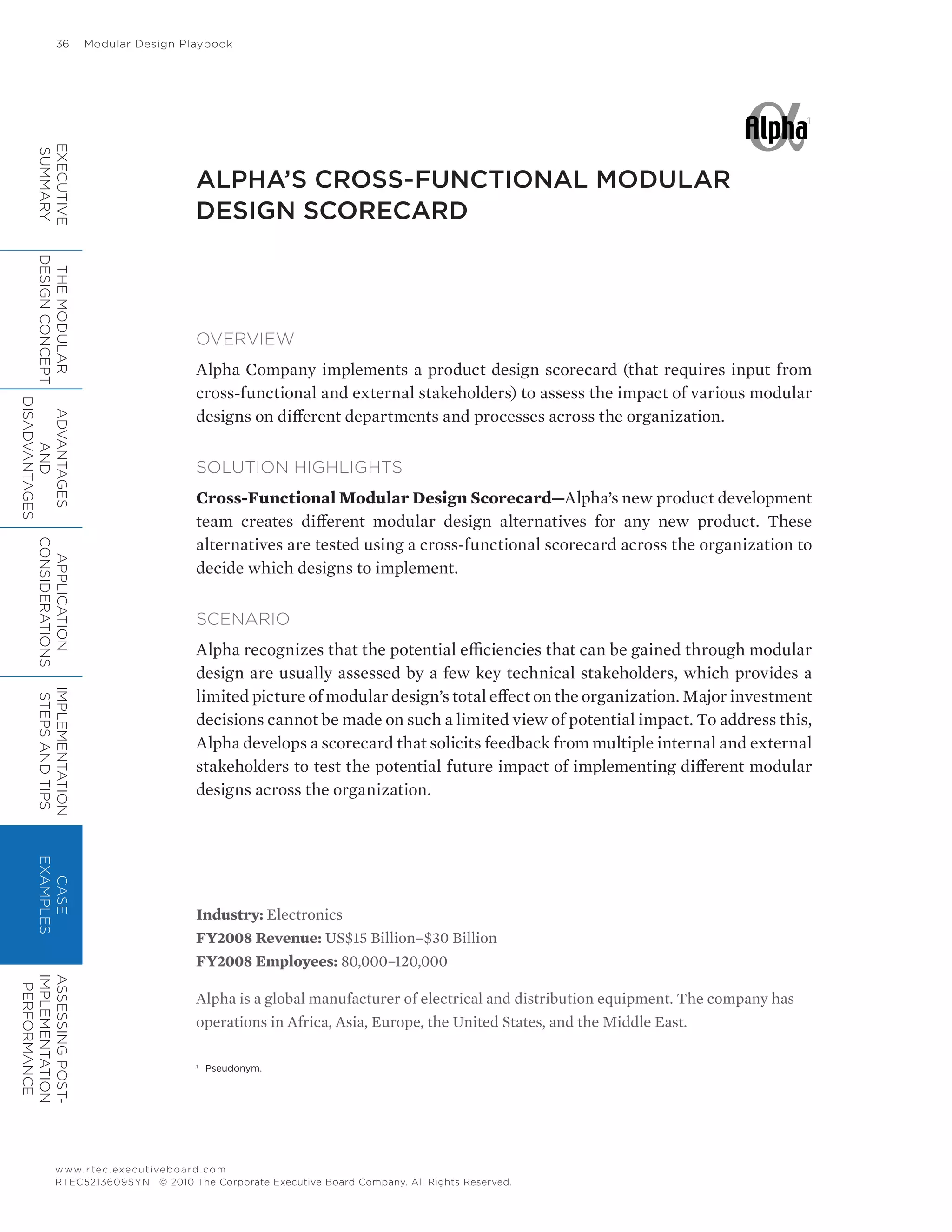 36	 Modular Design Playbook
www.rtec.executiveboard.com
RTEC5213609SYN © 2010 The Corporate Executive Board Company. All Rights Reserved.
ALPHA’S CROSS-FUNCTIONAL MODULAR
DESIGN SCORECARD
Industry: Electronics
FY2008 Revenue: US$15 Billion–$30 Billion
FY2008 Employees: 80,000–120,000
Alpha is a global manufacturer of electrical and distribution equipment. The company has
operations in Africa, Asia, Europe, the United States, and the Middle East.
OVERVIEW
Alpha Company implements a product design scorecard (that requires input from
cross-functional and external stakeholders) to assess the impact of various modular
designs on different departments and processes across the organization.
SOLUTION HIGHLIGHTS
Cross-Functional Modular Design Scorecard—Alpha’s new product development
team creates different modular design alternatives for any new product. These
alternatives are tested using a cross-functional scorecard across the organization to
decide which designs to implement.
SCENARIO
Alpha recognizes that the potential efficiencies that can be gained through modular
design are usually assessed by a few key technical stakeholders, which provides a
limited picture of modular design’s total effect on the organization. Major investment
decisions cannot be made on such a limited view of potential impact. To address this,
Alpha develops a scorecard that solicits feedback from multiple internal and external
stakeholders to test the potential future impact of implementing different modular
designs across the organization.
1
1
	 Pseudonym.
EXECUTIVE
SUMMARY
THEMODULAR
DESIGNCONCEPT
ADVANTAGES
AND
DISADVANTAGES
APPLICATION
CONSIDERATIONS
IMPLEMENTATION
STEPSANDTIPS
CASE
EXAMPLES
ASSESSINGPOST-
IMPLEMENTATION
PERFORMANCE
 