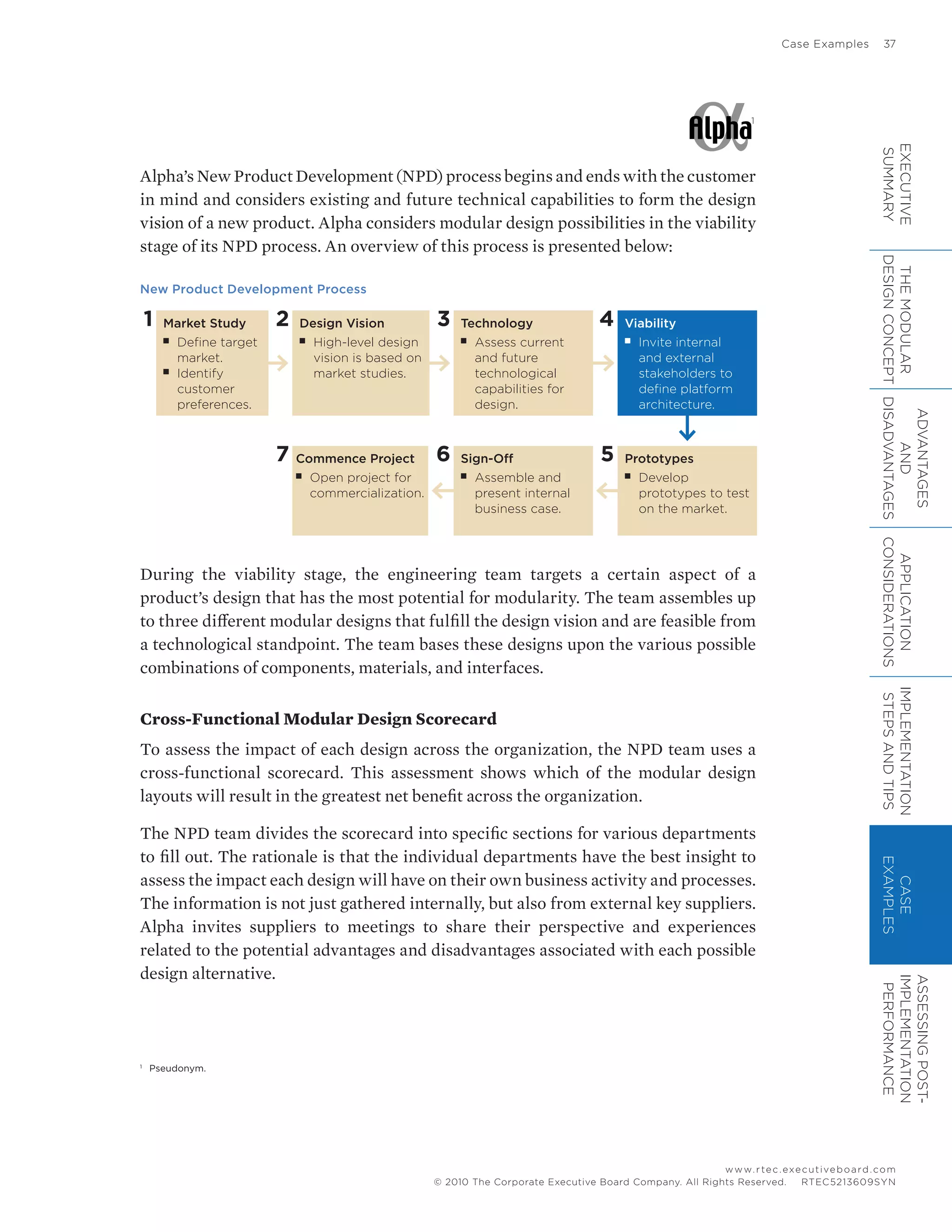 Case Examples	 37
www.rtec.executiveboard.com
 RTEC5213609SYN© 2010 The Corporate Executive Board Company. All Rights Reserved.
Alpha’s New Product Development (NPD) process begins and ends with the customer
in mind and considers existing and future technical capabilities to form the design
vision of a new product. Alpha considers modular design possibilities in the viability
stage of its NPD process. An overview of this process is presented below:
New Product Development Process
1 Market Study
■■ Define target
market.
■■ Identify
customer
preferences.
2 Design Vision
■■ High-level design
vision is based on
market studies.
7 Commence Project
■■ Open project for
commercialization.
3 Technology
■■ Assess current
and future
technological
capabilities for
design.
6 Sign-Off
■■ Assemble and
present internal
business case.
4 Viability
■■ Invite internal
and external
stakeholders to
define platform
architecture.
5 Prototypes
■■ Develop
prototypes to test
on the market.
During the viability stage, the engineering team targets a certain aspect of a
product’s design that has the most potential for modularity. The team assembles up
to three different modular designs that fulfill the design vision and are feasible from
a technological standpoint. The team bases these designs upon the various possible
combinations of components, materials, and interfaces.
Cross-Functional Modular Design Scorecard
To assess the impact of each design across the organization, the NPD team uses a
cross-functional scorecard. This assessment shows which of the modular design
layouts will result in the greatest net benefit across the organization.
The NPD team divides the scorecard into specific sections for various departments
to fill out. The rationale is that the individual departments have the best insight to
assess the impact each design will have on their own business activity and processes.
The information is not just gathered internally, but also from external key suppliers.
Alpha invites suppliers to meetings to share their perspective and experiences
related to the potential advantages and disadvantages associated with each possible
design alternative.
1
1
	 Pseudonym.
EXECUTIVE
SUMMARY
THEMODULAR
DESIGNCONCEPT
ADVANTAGES
AND
DISADVANTAGES
APPLICATION
CONSIDERATIONS
IMPLEMENTATION
STEPSANDTIPS
CASE
EXAMPLES
ASSESSINGPOST-
IMPLEMENTATION
PERFORMANCE
 