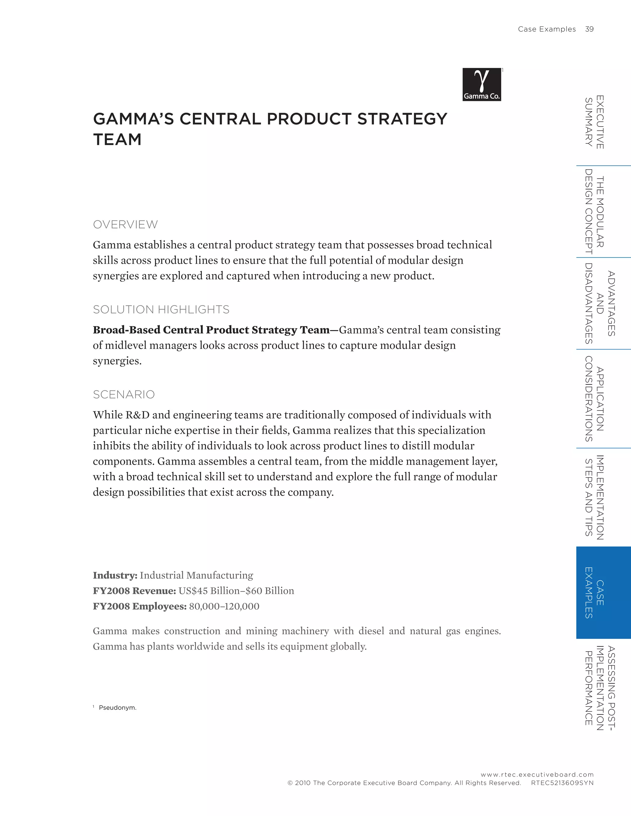 Case Examples	 39
www.rtec.executiveboard.com
 RTEC5213609SYN© 2010 The Corporate Executive Board Company. All Rights Reserved.
GAMMA’S CENTRAL PRODUCT STRATEGY
TEAM
Industry: Industrial Manufacturing
FY2008 Revenue: US$45 Billion–$60 Billion
FY2008 Employees: 80,000–120,000
Gamma makes construction and mining machinery with diesel and natural gas engines.
Gamma has plants worldwide and sells its equipment globally.
OVERVIEW
Gamma establishes a central product strategy team that possesses broad technical
skills across product lines to ensure that the full potential of modular design
synergies are explored and captured when introducing a new product.
SOLUTION HIGHLIGHTS
Broad-Based Central Product Strategy Team—Gamma’s central team consisting
of midlevel managers looks across product lines to capture modular design
synergies.
SCENARIO
While RD and engineering teams are traditionally composed of individuals with
particular niche expertise in their fields, Gamma realizes that this specialization
inhibits the ability of individuals to look across product lines to distill modular
components. Gamma assembles a central team, from the middle management layer,
with a broad technical skill set to understand and explore the full range of modular
design possibilities that exist across the company.
1
1
	 Pseudonym.
EXECUTIVE
SUMMARY
THEMODULAR
DESIGNCONCEPT
ADVANTAGES
AND
DISADVANTAGES
APPLICATION
CONSIDERATIONS
IMPLEMENTATION
STEPSANDTIPS
CASE
EXAMPLES
ASSESSINGPOST-
IMPLEMENTATION
PERFORMANCE
 