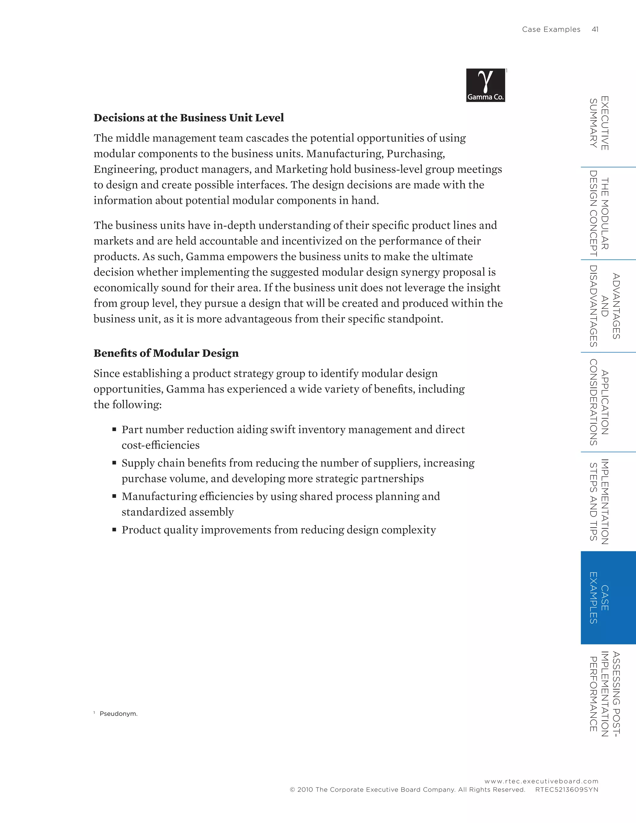 Case Examples	 41
www.rtec.executiveboard.com
 RTEC5213609SYN© 2010 The Corporate Executive Board Company. All Rights Reserved.
Decisions at the Business Unit Level
The middle management team cascades the potential opportunities of using
modular components to the business units. Manufacturing, Purchasing,
Engineering, product managers, and Marketing hold business-level group meetings
to design and create possible interfaces. The design decisions are made with the
information about potential modular components in hand.
The business units have in-depth understanding of their specific product lines and
markets and are held accountable and incentivized on the performance of their
products. As such, Gamma empowers the business units to make the ultimate
decision whether implementing the suggested modular design synergy proposal is
economically sound for their area. If the business unit does not leverage the insight
from group level, they pursue a design that will be created and produced within the
business unit, as it is more advantageous from their specific standpoint.
Benefits of Modular Design
Since establishing a product strategy group to identify modular design
opportunities, Gamma has experienced a wide variety of benefits, including
the following:
■■ Part number reduction aiding swift inventory management and direct
cost-efficiencies
■■ Supply chain benefits from reducing the number of suppliers, increasing
purchase volume, and developing more strategic partnerships
■■ Manufacturing efficiencies by using shared process planning and
standardized assembly
■■ Product quality improvements from reducing design complexity
1
1
	 Pseudonym.
EXECUTIVE
SUMMARY
THEMODULAR
DESIGNCONCEPT
ADVANTAGES
AND
DISADVANTAGES
APPLICATION
CONSIDERATIONS
IMPLEMENTATION
STEPSANDTIPS
CASE
EXAMPLES
ASSESSINGPOST-
IMPLEMENTATION
PERFORMANCE
 