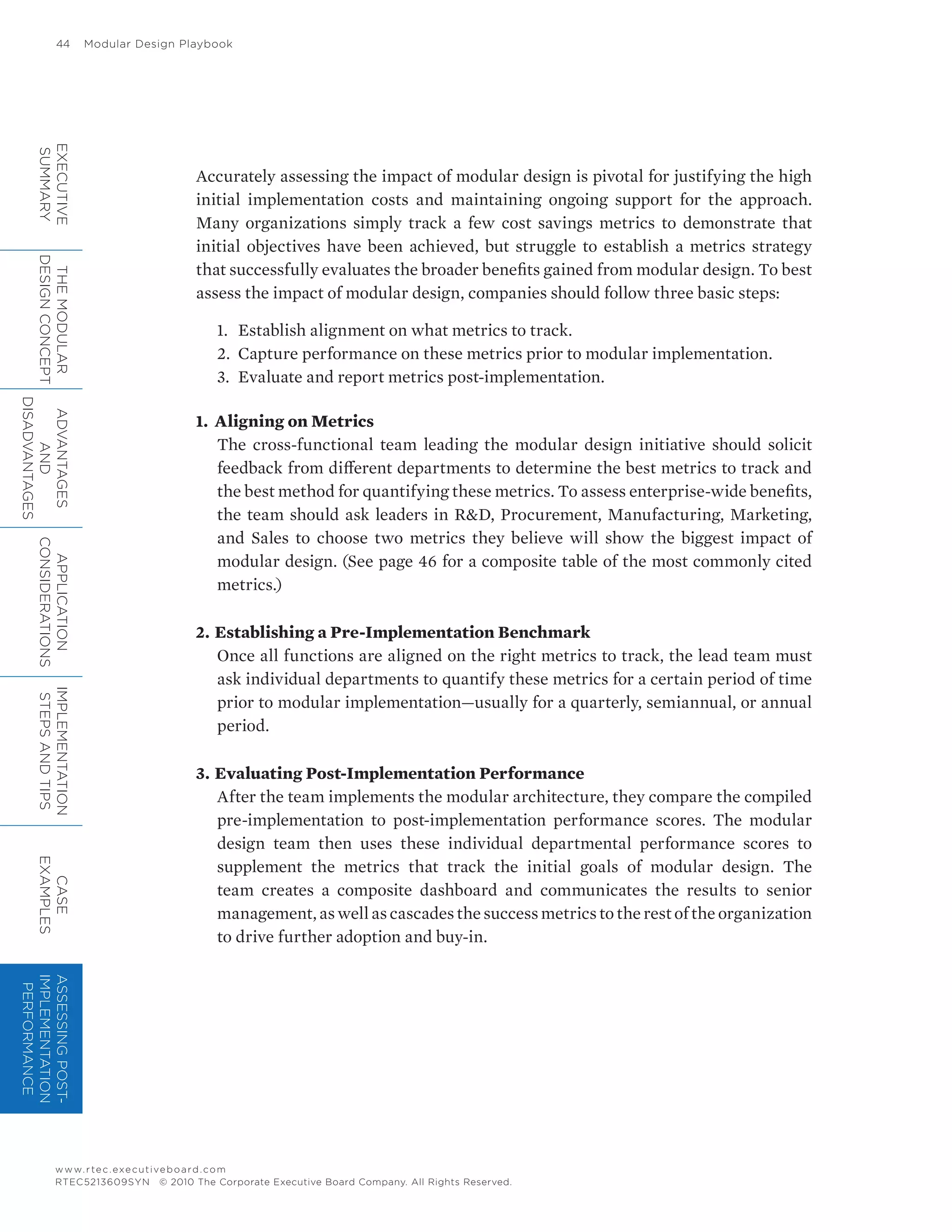 44	 Modular Design Playbook
www.rtec.executiveboard.com
RTEC5213609SYN © 2010 The Corporate Executive Board Company. All Rights Reserved.
Accurately assessing the impact of modular design is pivotal for justifying the high
initial implementation costs and maintaining ongoing support for the approach.
Many organizations simply track a few cost savings metrics to demonstrate that
initial objectives have been achieved, but struggle to establish a metrics strategy
that successfully evaluates the broader benefits gained from modular design. To best
assess the impact of modular design, companies should follow three basic steps:
1.	 Establish alignment on what metrics to track.
2.	 Capture performance on these metrics prior to modular implementation.
3.	 Evaluate and report metrics post-implementation.
1.	 Aligning on Metrics
The cross-functional team leading the modular design initiative should solicit
feedback from different departments to determine the best metrics to track and
the best method for quantifying these metrics. To assess enterprise-wide benefits,
the team should ask leaders in RD, Procurement, Manufacturing, Marketing,
and Sales to choose two metrics they believe will show the biggest impact of
modular design. (See page 46 for a composite table of the most commonly cited
metrics.)
2.	Establishing a Pre-Implementation Benchmark
Once all functions are aligned on the right metrics to track, the lead team must
ask individual departments to quantify these metrics for a certain period of time
prior to modular implementation—usually for a quarterly, semiannual, or annual
period.
3.	Evaluating Post-Implementation Performance
After the team implements the modular architecture, they compare the compiled
pre-implementation to post-implementation performance scores. The modular
design team then uses these individual departmental performance scores to
supplement the metrics that track the initial goals of modular design. The
team creates a composite dashboard and communicates the results to senior
management, as well as cascades the success metrics to the rest of the organization
to drive further adoption and buy-in.
EXECUTIVE
SUMMARY
THEMODULAR
DESIGNCONCEPT
ADVANTAGES
AND
DISADVANTAGES
APPLICATION
CONSIDERATIONS
IMPLEMENTATION
STEPSANDTIPS
CASE
EXAMPLES
ASSESSINGPOST-
IMPLEMENTATION
PERFORMANCE
 