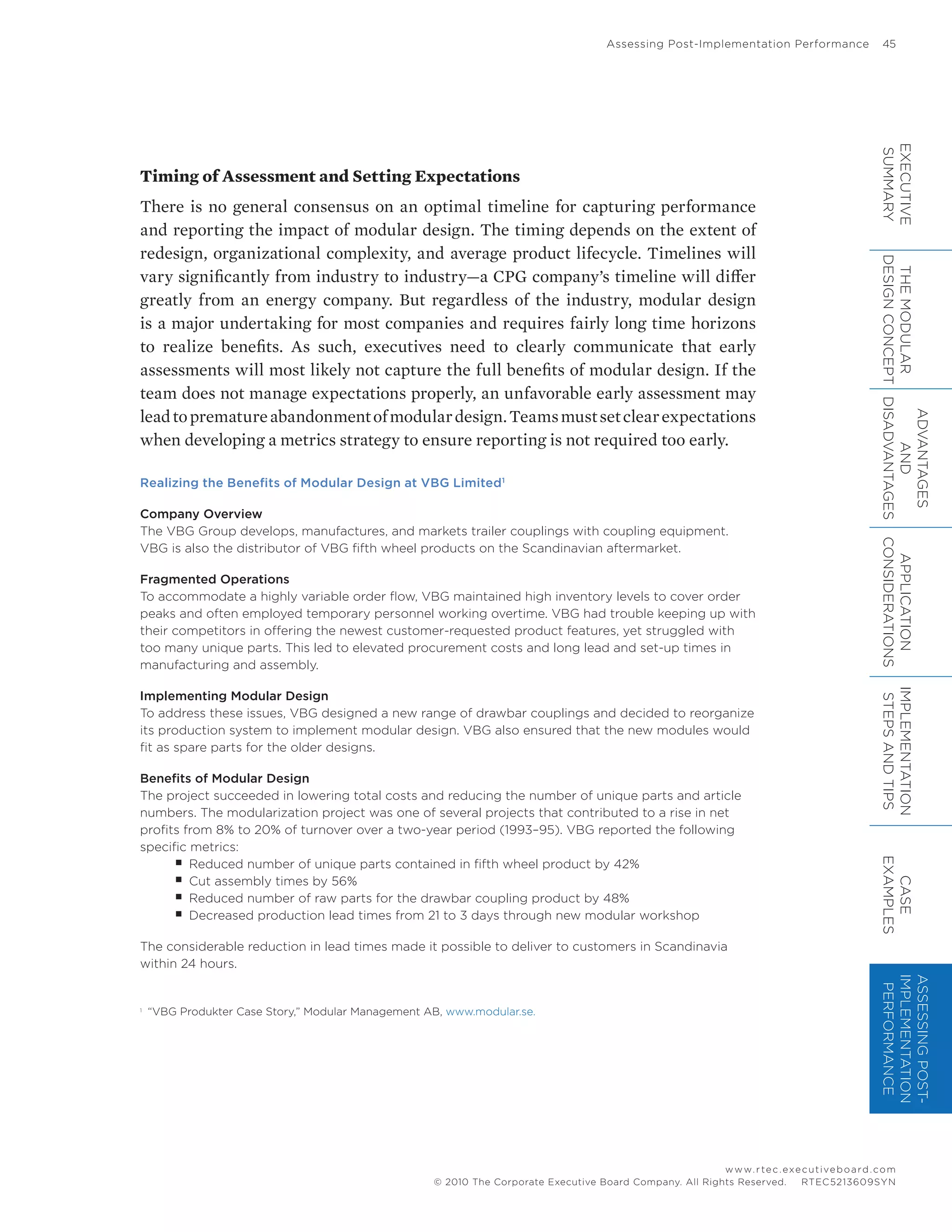 Assessing Post-Implementation Performance	 45
www.rtec.executiveboard.com
 RTEC5213609SYN© 2010 The Corporate Executive Board Company. All Rights Reserved.
Timing of Assessment and Setting Expectations
There is no general consensus on an optimal timeline for capturing performance
and reporting the impact of modular design. The timing depends on the extent of
redesign, organizational complexity, and average product lifecycle. Timelines will
vary significantly from industry to industry—a CPG company’s timeline will differ
greatly from an energy company. But regardless of the industry, modular design
is a major undertaking for most companies and requires fairly long time horizons
to realize benefits. As such, executives need to clearly communicate that early
assessments will most likely not capture the full benefits of modular design. If the
team does not manage expectations properly, an unfavorable early assessment may
leadtoprematureabandonmentofmodulardesign.Teamsmustsetclearexpectations
when developing a metrics strategy to ensure reporting is not required too early.
Realizing the Benefits of Modular Design at VBG Limited1
Company Overview
The VBG Group develops, manufactures, and markets trailer couplings with coupling equipment.
VBG is also the distributor of VBG fifth wheel products on the Scandinavian aftermarket.
Fragmented Operations
To accommodate a highly variable order flow, VBG maintained high inventory levels to cover order
peaks and often employed temporary personnel working overtime. VBG had trouble keeping up with
their competitors in offering the newest customer-requested product features, yet struggled with
too many unique parts. This led to elevated procurement costs and long lead and set-up times in
manufacturing and assembly.
Implementing Modular Design
To address these issues, VBG designed a new range of drawbar couplings and decided to reorganize
its production system to implement modular design. VBG also ensured that the new modules would
fit as spare parts for the older designs.
Benefits of Modular Design
The project succeeded in lowering total costs and reducing the number of unique parts and article
numbers. The modularization project was one of several projects that contributed to a rise in net
profits from 8% to 20% of turnover over a two-year period (1993–95). VBG reported the following
specific metrics:
■■ Reduced number of unique parts contained in fifth wheel product by 42%
■■ Cut assembly times by 56%
■■ Reduced number of raw parts for the drawbar coupling product by 48%
■■ Decreased production lead times from 21 to 3 days through new modular workshop
The considerable reduction in lead times made it possible to deliver to customers in Scandinavia
within 24 hours.
1	
“VBG Produkter Case Story,” Modular Management AB, www.modular.se.
EXECUTIVE
SUMMARY
THEMODULAR
DESIGNCONCEPT
ADVANTAGES
AND
DISADVANTAGES
APPLICATION
CONSIDERATIONS
IMPLEMENTATION
STEPSANDTIPS
CASE
EXAMPLES
ASSESSINGPOST-
IMPLEMENTATION
PERFORMANCE
 