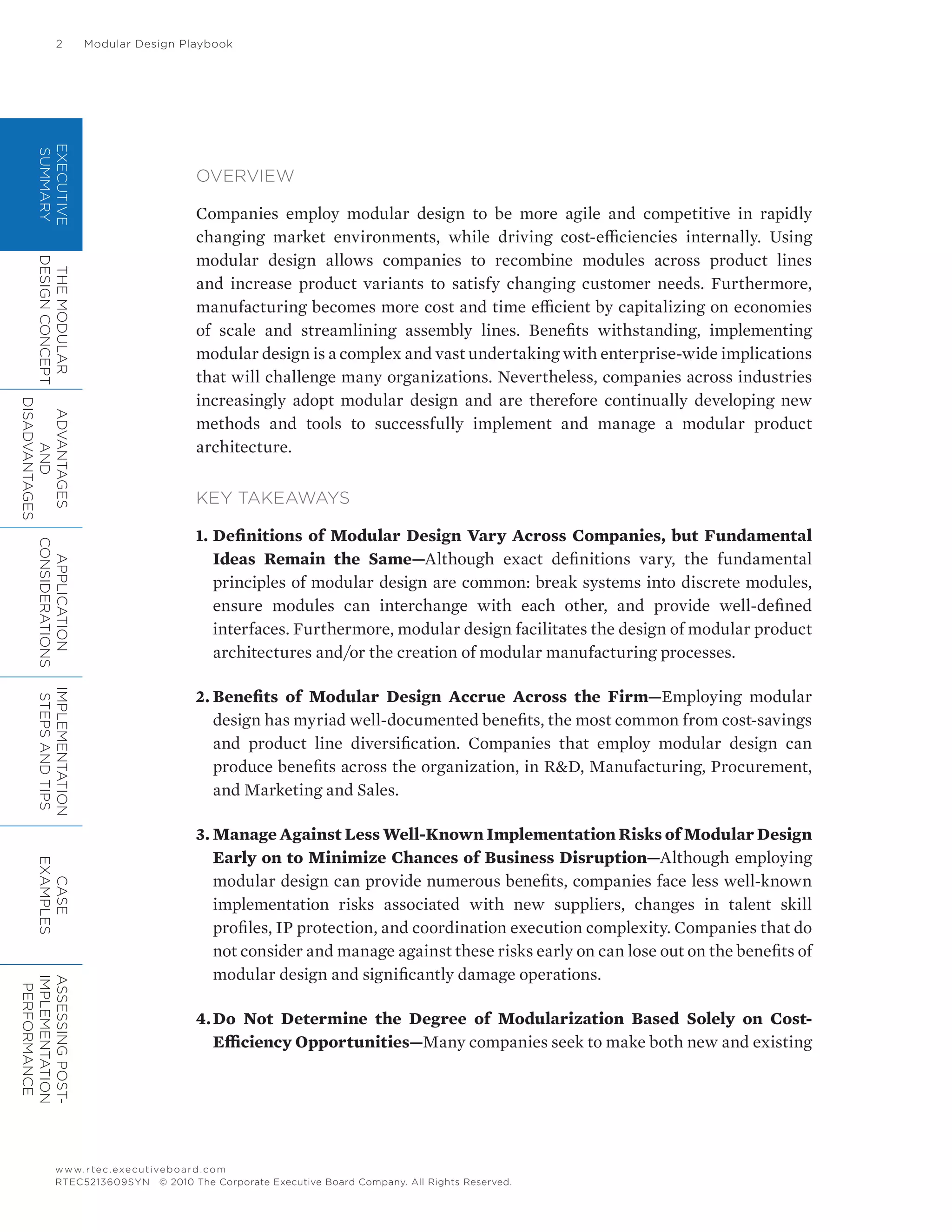 2	 Modular Design Playbook
www.rtec.executiveboard.com
RTEC5213609SYN © 2010 The Corporate Executive Board Company. All Rights Reserved.
EXECUTIVE
SUMMARY
THEMODULAR
DESIGNCONCEPT
ADVANTAGES
AND
DISADVANTAGES
APPLICATION
CONSIDERATIONS
IMPLEMENTATION
STEPSANDTIPS
CASE
EXAMPLES
ASSESSINGPOST-
IMPLEMENTATION
PERFORMANCE
OVERVIEW
Companies employ modular design to be more agile and competitive in rapidly
changing market environments, while driving cost-efficiencies internally. Using
modular design allows companies to recombine modules across product lines
and increase product variants to satisfy changing customer needs. Furthermore,
manufacturing becomes more cost and time efficient by capitalizing on economies
of scale and streamlining assembly lines. Benefits withstanding, implementing
modular design is a complex and vast undertaking with enterprise-wide implications
that will challenge many organizations. Nevertheless, companies across industries
increasingly adopt modular design and are therefore continually developing new
methods and tools to successfully implement and manage a modular product
architecture.
KEY TAKEAWAYS
1.	Definitions of Modular Design Vary Across Companies, but Fundamental
Ideas Remain the Same—Although exact definitions vary, the fundamental
principles of modular design are common: break systems into discrete modules,
ensure modules can interchange with each other, and provide well-defined
interfaces. Furthermore, modular design facilitates the design of modular product
architectures and/or the creation of modular manufacturing processes.
2.	Benefits of Modular Design Accrue Across the Firm—Employing modular
design has myriad well-documented benefits, the most common from cost-savings
and product line diversification. Companies that employ modular design can
produce benefits across the organization, in R&D, Manufacturing, Procurement,
and Marketing and Sales.
3.	Manage Against Less Well-Known Implementation Risks of Modular Design
Early on to Minimize Chances of Business Disruption—Although employing
modular design can provide numerous benefits, companies face less well-known
implementation risks associated with new suppliers, changes in talent skill
profiles, IP protection, and coordination execution complexity. Companies that do
not consider and manage against these risks early on can lose out on the benefits of
modular design and significantly damage operations.
4.	Do Not Determine the Degree of Modularization Based Solely on Cost-
Efficiency Opportunities—Many companies seek to make both new and existing
 