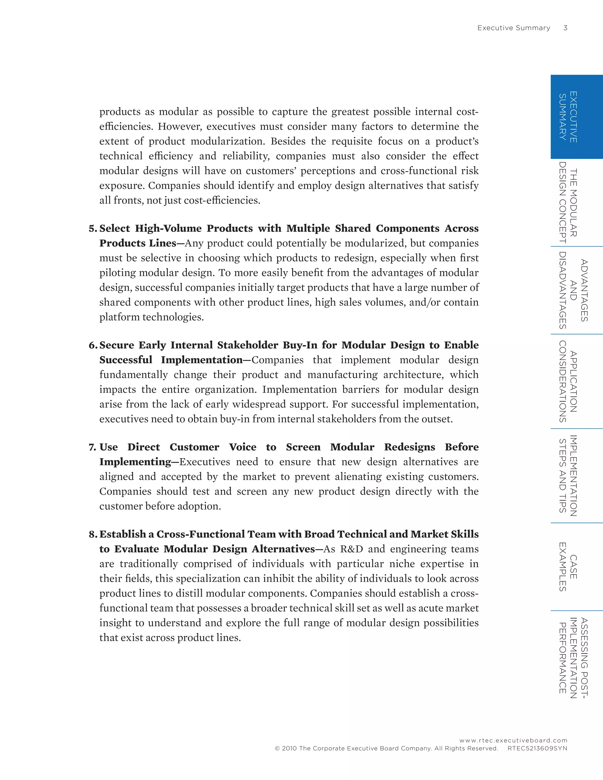 Executive Summary	 3
www.rtec.executiveboard.com
 RTEC5213609SYN© 2010 The Corporate Executive Board Company. All Rights Reserved.
EXECUTIVE
SUMMARY
THEMODULAR
DESIGNCONCEPT
ADVANTAGES
AND
DISADVANTAGES
APPLICATION
CONSIDERATIONS
IMPLEMENTATION
STEPSANDTIPS
CASE
EXAMPLES
ASSESSINGPOST-
IMPLEMENTATION
PERFORMANCE
products as modular as possible to capture the greatest possible internal cost-
efficiencies. However, executives must consider many factors to determine the
extent of product modularization. Besides the requisite focus on a product’s
technical efficiency and reliability, companies must also consider the effect
modular designs will have on customers’ perceptions and cross-functional risk
exposure. Companies should identify and employ design alternatives that satisfy
all fronts, not just cost-efficiencies.
5.	Select High-Volume Products with Multiple Shared Components Across
Products Lines—Any product could potentially be modularized, but companies
must be selective in choosing which products to redesign, especially when first
piloting modular design. To more easily benefit from the advantages of modular
design, successful companies initially target products that have a large number of
shared components with other product lines, high sales volumes, and/or contain
platform technologies.
6.	Secure Early Internal Stakeholder Buy-In for Modular Design to Enable
Successful Implementation—Companies that implement modular design
fundamentally change their product and manufacturing architecture, which
impacts the entire organization. Implementation barriers for modular design
arise from the lack of early widespread support. For successful implementation,
executives need to obtain buy-in from internal stakeholders from the outset.
7.	Use Direct Customer Voice to Screen Modular Redesigns Before
Implementing—Executives need to ensure that new design alternatives are
aligned and accepted by the market to prevent alienating existing customers.
Companies should test and screen any new product design directly with the
customer before adoption.
8.	Establish a Cross-Functional Team with Broad Technical and Market Skills
to Evaluate Modular Design Alternatives—As R&D and engineering teams
are traditionally comprised of individuals with particular niche expertise in
their fields, this specialization can inhibit the ability of individuals to look across
product lines to distill modular components. Companies should establish a cross-
functional team that possesses a broader technical skill set as well as acute market
insight to understand and explore the full range of modular design possibilities
that exist across product lines.
 