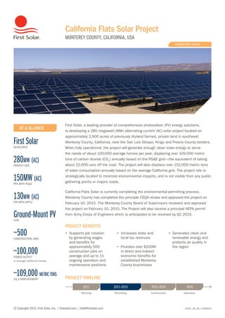 03391_DS_NA_11FEB2014
California Flats Solar Project
MONTEREY COUNTY, CALIFORNIA, USA
© Copyright 2015, First Solar, Inc. | firstsolar.com | info@firstsolar.com
PERMITTING PHASE
2011 20162011–2015 2015–2016
Planning Permitting Construction Operation
PROJECT TIMELINE
AT A GLANCE
First SolarDEVELOPER
280mw (ac)
PROJECT SIZE
150MW (ac)
PPA WITH PG&E
130mw (ac)
PPA WITH APPLE
Ground-Mount PVTYPE
~500CONSTRUCTION JOBS
~100,000POWER OUTPUT
In average California homes
~109,000 metric tons
CO2
e DISPLACEMENT
PROJECT BENEFITS
•	 Supports job creation
by generating wages
and benefits for
approximately 500
construction jobs on
average and up to 11
ongoing operation and
maintenance positions
•	 Increases state and
local tax revenues
•	 Provides over $200M
in direct and indirect
economic benefits for
established Monterey
County businesses
•	 Generates clean and
renewable energy and
protects air quality in
the region
First Solar, a leading provider of comprehensive photovoltaic (PV) energy solutions,
is developing a 280 megawatt (MW) alternating current (AC) solar project located on
approximately 2,900 acres of previously dryland farmed, private land in southeast
Monterey County, California, near the San Luis Obispo, Kings and Fresno County borders.
When fully operational, the project will generate enough clean solar energy to serve
the needs of about 100,000 average homes per year, displacing over 109,000 metric
tons of carbon dioxide (CO2
) annually based on the PG&E grid—the equivalent of taking
about 22,000 cars off the road. The project will also displace over 152,000 metric tons
of water consumption annually based on the average California grid. The project site is
strategically located to minimize environmental impacts, and is not visible from any public
gathering points or majors roads.
California Flats Solar is currently completing the environmental permitting process.
Monterey County has completed the principle CEQA review and approved the project on
February 10, 2015. The Monterey County Board of Supervisors reviewed and approved
the project on February 10, 2015. The Project will also receive a principal NEPA permit
from Army Corps of Engineers which is anticipated to be received by Q2 2015.
 