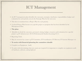 ICT Management
An ICT management plan identiﬁes the outcomes, strategies, timeframe, responsibilities budget and
evaluation for each priority area in the Strategic Plan for the next year.
This then is translated into a Project Plan for each priority.
A school Project Plan focuses on a speciﬁc project or program that has been identiﬁed in the
Management Plan.
The plan:
Identiﬁes in detail the outcomes, personnel, timing, budget, resources and evaluation for a speciﬁc
project e.g IT infrastructure (09-10) Professional & Student Learning(10-11)
Reporting Tools.
May be overseen by a team e.g IT Committee, IT Coordinators, IT Director, IT Systems Manager. etc
To assist with ﬁnancial planning the committee should:
Complete an Equipment Audit
To assist with determining what new assets are required it is important to complete an equipment audit
of hardware, software, and peripheral
 