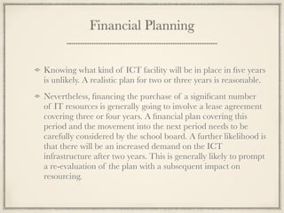 Financial Planning
Knowing what kind of ICT facility will be in place in ﬁve years
is unlikely. A realistic plan for two or three years is reasonable.
Nevertheless, ﬁnancing the purchase of a signiﬁcant number
of IT resources is generally going to involve a lease agreement
covering three or four years. A ﬁnancial plan covering this
period and the movement into the next period needs to be
carefully considered by the school board. A further likelihood is
that there will be an increased demand on the ICT
infrastructure after two years. This is generally likely to prompt
a re-evaluation of the plan with a subsequent impact on
resourcing.
 