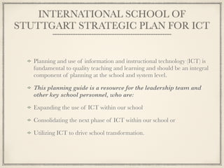 INTERNATIONAL SCHOOL OF
STUTTGART STRATEGIC PLAN FOR ICT
Planning and use of information and instructional technology (ICT) is
fundamental to quality teaching and learning and should be an integral
component of planning at the school and system level.
This planning guide is a resource for the leadership team and
other key school personnel, who are:
Expanding the use of ICT within our school
Consolidating the next phase of ICT within our school or
Utilizing ICT to drive school transformation.
 