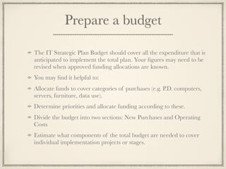 Prepare a budget
The IT Strategic Plan Budget should cover all the expenditure that is
anticipated to implement the total plan. Your ﬁgures may need to be
revised when approved funding allocations are known.
You may ﬁnd it helpful to:
Allocate funds to cover categories of purchases (e.g. P.D. computers,
servers, furniture, data use).
Determine priorities and allocate funding according to these.
Divide the budget into two sections: New Purchases and Operating
Costs
Estimate what components of the total budget are needed to cover
individual implementation projects or stages.
 